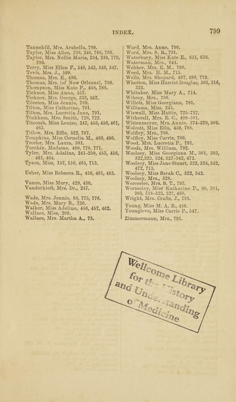 Tanneliill, Mrs. Arabella, 789. Taylor, Miss Alice, 239, 240, 768, 769. Taylor, Mrs. Nellie Maria, 234, 240, 779, 7S0. Terry, Miss Ellen F., 540, 543, 546, 547. Tevis, Mrs. J., 599. Thomas, Mrs. E., 496. Thomas, Mrs. (of New Orleans), 7S0. Thompson, Miss Kate P., 458, 788. Ticknor, Miss Anna, 557. Ticknor, Mrs. George, 323, 557. Tileston, Miss Jennie, 789. Tilton, Miss Catherine, 791. Tilton, Mrs. Lucretia Jane, 791. Tinkham, Airs. Smith, 720, 722. Titcomb, Miss Louise, 247, 453, 456, 461, 463. Titlow, Mrs. Effie, 522, 767. Tompkins, Miss Cornelia M., 489, 490. Trotter, Airs. Laura, 301. Turchin, Aladame, 4S0, 770, 771. Tyler, Airs. Aclaline, 241-250, 453, 456, 461, 464. Tyson, Miss, 157, 159, 485, 713. Usher, Aliss Rebecca R., 456, 461, 463. Vance, Miss Alary, 429, 430. Vanderkieft, Airs. Dr., 247. Wade, Mrs. Jennie, 88, 775, 776. Wade, Airs. Alary B., 736. Walker, Aliss Adeline, 456, 457, 462. Wallace, Miss, 209. Wallace, Airs. Alartha A., 73. Ward, Mrs. Anne, 790. Ward, Mrs. S. R., 791. Waterbury, Aliss Kate E., 651, 658. Waterman, Airs., 644. Webber, Airs. E. Al., 790. Weed, Mrs. H. AL, 715. Wells, Mrs. Shepard, 497, 498, 779. Wlietten, Aliss Harriet Douglas, 301, 316, 322. Whitaker, Aliss Alary A., 714. Wibrey, Mrs., 780. Willets, Miss Georgiana, 791. Williams, Aliss, 245. Wiswall, Miss Hattie, 725-727. Witherell, Airs. E. C., 499-501. Wittenmeyer, Airs. Annie, 374-379, 509. Wolcott, Aliss Ella, 459, 788. Wolfley, Airs., 780. Wolfley, Miss Carrie, 780. Wood, Mrs. Lucretia P., 791. Woods, Mrs. William, 792. Woolsey, Aliss Georgiana Al., 301, 303, 322,323, 324, 327-342, 472. Woolsey, Miss Jane Stuart, 322, 324, 342, 472, 713. Woolsey, Miss Sarah C., 322, 342. Woolsey, Mrs., 328. Worcester, Mrs. S. T., 793. Wormeley, Aliss Katharine P., 80, 301, 303, 318-323, 327, 480. Wright, Airs. Crafts, J., 791. Young, Aliss M. A. B., 459. Younglove, Miss Carrie P., 547. Zimmermann, Airs., 791.