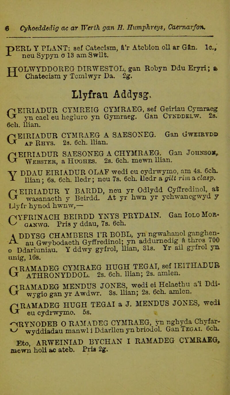 T)ERL Y PLANT: sef Cateclsm, &'r Ateblon oll ar G9n. lc., -*■ neu Sypyn o 13 am Swllt. TTOLTTYÜDOREO DIRWESTOL, gan Robyn Ddu Eryri; a -d- Chatecism y Tomlwyr Da. 2g. Llyfran Addysg. fy EIRIADUR CYMREIG CYMRAEG, sef Geiriau Cymraeg AT yn cael eu hcgluro yn Gymraeg. Gan Ctnddelw. 2s. 6ch. Úian. pEIRIADUR CYMRAEG A SAESONEG. Gan Gweirydd ap Rhys. 2s. 6ch. llian. EIRIADUR SAESONEG A CHYJIRAEG. Gan Johnsow, vJT Webster, a Huohes. 2s. 6ch. mewn llian. YDDAU EIRIADUR OLAF wedi eu cydrwymo, am 4s. 6ch. llìnn ; 6s. 6ch. lledr; neu 7s. 6ch. iledr a gilt rim a clasp. GEIRIADUR Y BARDD, neu yr Odlydd Cyílredinol, at wasanacth y Beirdd. At yr hwn yr ychwancgwyd y Uyfr hynod hwnw,— pYFRINACH BEIRDD YNYS PRYDAIN. Gan Iolo Mor- ^ ganwo. Pris y ddau, 7s. 6ch. \ DDYSG CHAMBERS I’R BOBL, yn ngwahauol ganghen- A. au Gwvbodaeth Gyffredinol; yn addurnodig ft thros 700 o Ddarluniau. Y ddwy gyfrol, Uian, 31s. Yr ail gyfrol yn unig, 16s. nRAMADEG CYMRAEG HUGH TEGAI, sef IEITHADUB AJr ATHRONYDDOL. 2s. 6ch. Uian; 2s. amlen. n RAMADEG MENDUS JONES, wedi ei Hclaethu a’i Ddi- wygio gan yr Awdwr. 3s. llian; 2s. 6cn. amlcn. pRAMADEG HUGH TEGAI a J. MENDUS JONES, wedi eu cydrwymo. 5s. ^RYNODEB 0 RAMADEG CYMRAEG, yn nghyda Chyfar- v> wyddiadau manwl i Ddarllen yn briodol. GanTEGAl. 6ch. Eto, ARWEINIAD BYCHAN I RAMADEG CYMRAEG, mewn hoU ac atcb. Pris 2g.