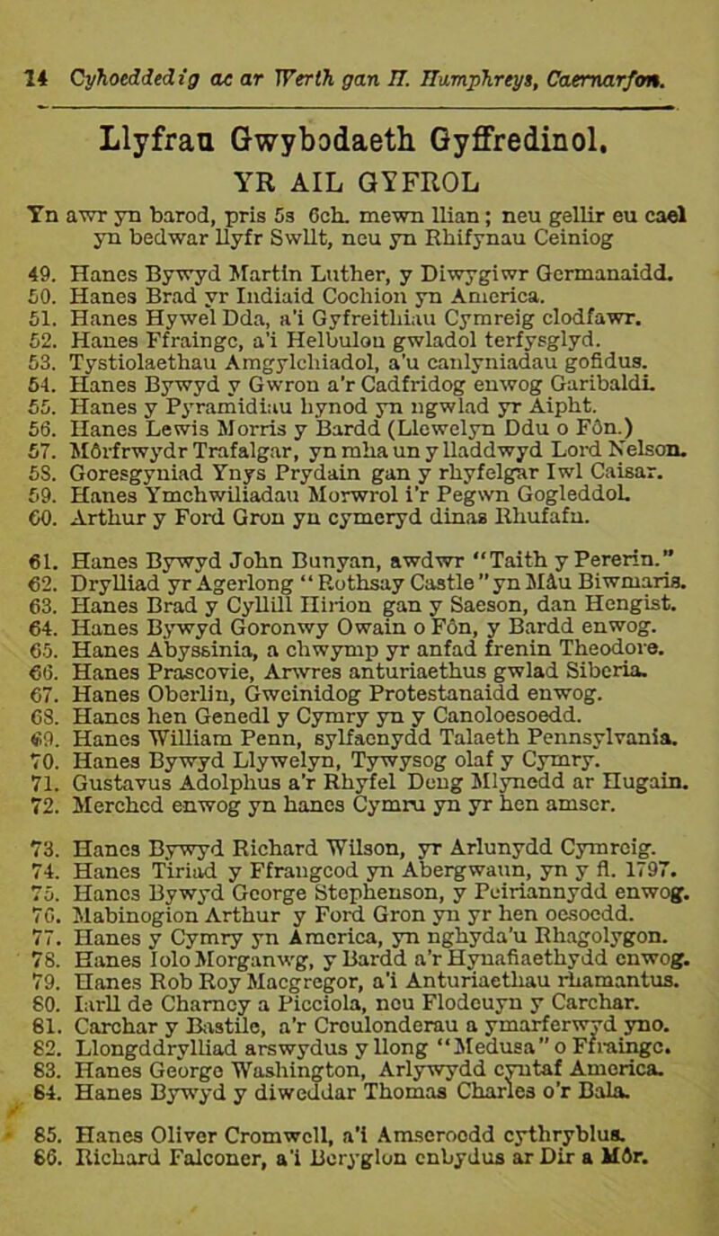 Llyfrau Gwybodaeth Gyffredinol, YR AIL GYFROL Yn avrr yn barod, pris 5s Och. mewn Uian; neu gellir eu cael yn bedwar llyfr Swllt, neu yn Rhifynau Ceiniog 49. Hanes Bywyd Martln Luther, y Diwygiwr Germanaidd. 50. Hanes Brad yr Indiaid Cochion yn America. 51. Hanes Hywel Dda, a’i Gyfreithiau Cymreig clodfawr. 52. Hanes Ffrainge, a’i Helbulou gwladol terfysglyd. 53. Tystiolaethau Amgylcliiadol, a’u canlyniadau gofidus. 54. Hanes Bywyd y Gwrou a’rCadfridog euwog GaribaldL 55. Hanes y Pyramidiau liynod yn ngwlad yr Aipht. 5ö. Hanes Lewis Morris y Bardd (Llewelyn Ddu o Fôn.) 57. Môrfrwydr Trafalgar, yn mha un y lladdwyd Lord Nelson. 58. Goresgyniad Ynys Prydain gan y rhyfelgar Iwl Caisar. 69. Hanes Ymchwüiadau Morwrol i’r Pegwn GogleddoL 50. Arthur y Ford Gron yn cymcryd dinas Rhufafn. 61. Hanes Bywyd John Bunyan, awdwr “Taith y Pererin. 62. DryUiad yrAgerlong “ Rothsay Castle ”ynMiu Biwmaria. 63. Hanes Brad y CyUUl Ilirion gan y Saeson, dan Hengist. 64. Hanes Bywyd Goronwy Owain o Fôn, y Bardd enwog. 65. Hanes Abyssinia, a chwymp yr anfad frenin Theodoi-e. 60. Hanes Prascovie, Arwres anturiaethus gwlad Siberia. 67. Hanes Oberlin, Gwcinidog Protestanaidd enwog. 68. Hanes hen Genedl y Cymry yn y Canoloesoedd. 69. Hanes 'William Penn, sylfacnydd Talaeth Pennsylrania. 70. Iianes Bywyd Llywelyn, Tywysog olaf y Cymry. 71. Gustavus Adolphus a’r Rhyfel Deng Mlynedd ar Hugain. 72. Merched enwog yn hanes Cymru yn yr hen amser. 73. Hanes Bywyd Richard WUson, yr Arlunydd Cymreig. 74. Hanes Tiriad y Ffrangcod yn Abergwaun, yn y fl. 1797. 75. Hancs Bywyd George Stophenson, y Peiriannydd enwog. 70. Mabinogion Arthur y Ford Gron yn yr hen oesoedd. 77. Hanes y Cymry yn America, yn nghyda’u Rhagolygon. 78. Hanes IoloMorganwg, y Bardd a’r Hynafiaethydd cnwog. 79. Hanes Rob Roy Macgregor, a’i Anturiaetliau rhamantus. 80. IarU de Charncy a Picciola, neu Flodeuyn y Carchar. 81. Carchar y lìistilo, a’r Croulonderau a ymarferwyd yno. 82. Llongddrylliad arswydus y llong “Medusa” o Ffraingc. 83. Hanes Georgo Washington, Arlywydd cyntaf America. 64. Hanes Bywyd y diweddar Thomas Charles o’r Bala. 85. Hanes 01iver Cromwcll, a’i Amseroodd cythryblus. 66. Richard Falconer, a’i Beryglun enbydus ar Dir a Môr.