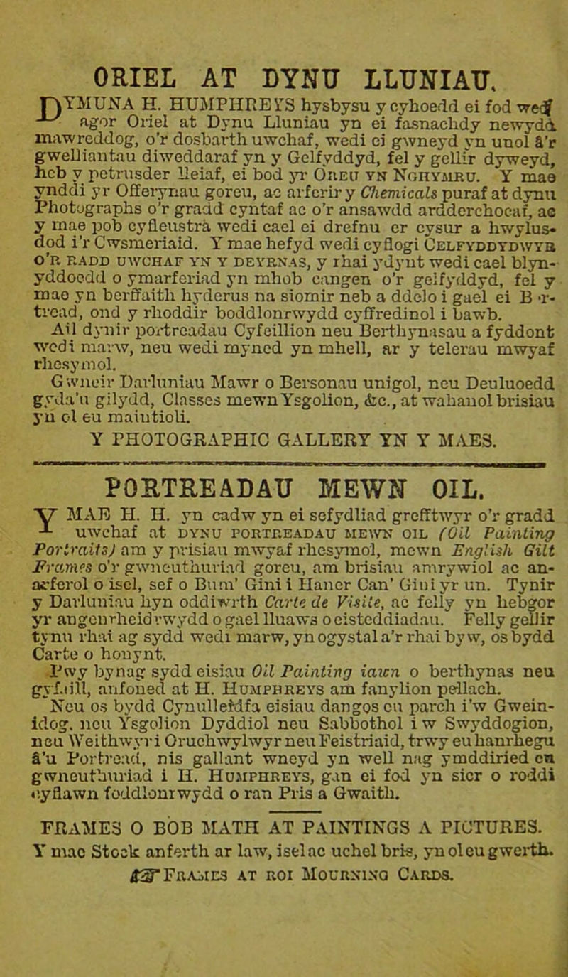 ORIEL AT DYNU LLUNIAU. r\YMUNA H. HUMPHREYS hysbysu y cyhoedd ei fod wetj • agor Oriel at Dynu Lluniau yn ei fasnachdy newydà mawreddog, o'r dosbarth uwchaf, wedi ei gwneyd yn unol â'r gwelHantau diweddaraf yn y Gelfyddyd, fel y gcllir dyweyd, hcb v petnisder lieiaf, ei bod yr Öiieu yn Noiiymp.u. Y mae ynddi yr Offerynau goreu, ae arfcrir y Cheniicals puraf at dynu Photographs o’r graád cyntaf ae o’r ansawdd ardderchocaf, ac y mae pob cyfleustrá wedi cael ei drefnu er cysur a hwylus- dod i’r Cwsmeriaid. Y mae hefyd wedi cyflogi Celfyddydwyb o’p. f.add uwchaf yn y deyenas, y rhai ydynt wedi cael biyn- yddocdd o ymarferiad yn mhob cangen o’r gelfyddyd, fel y mae yn berffaith hydcrus na siomir neb a ddclo i gueì ei B t- trcad, ond y rlioddir boddlonrwydd cyffredinol i bawb. Ail dynir portreadau Cyfcillion neu Berthynasau a fyddont wcdi marw, neu wedi myned yn mhell, ar y telerau mwyaf rhcsymol. Gwncir Darluniau Mawr o Bersonau unigol, neu Deuluoedd gyda’u gilydd, Clnsses mewnYsgolion, iic., at wahauol brisiau yu ol eu maiutioU. Y rHOTOGRAPHIC GALLERY YN Y MAE3. POSTREÄDAU MEWN OIL. y MAE H. H. yn cadw yn ei sefydliad grefîtwyr o’r gradd t uwchaf at dynu portp.eadau mewn oil (Oil Painting PorimitaJ am y prisiau mwyaf rhesymo'l, mewn EnglUh Gilt JPrames o'r gwneuthuriad goreu, am brisiau amrywiol ae an- aí-ferol o isel, sef o Bum' Gini i Hancr Can’ Giui yr un. Tynir y Darluniau liyn oddiwrth Carte de Visiie, ae felìy yn hehgor yr angcnrheid'.-wydd o gael lluaws oeisteddiadau. FeUy gellir tynu rhai ag sydd wedi marw, ynogystala’r rhaibyw, osbydd Carto o honynt. Pwy bynag sydd eisiau Oil Painting iaicn o berthynas neu gyí.iüi, anfoned at H. Iìumpiip.eys am fanylion pellach. Neu os bydd Cynulleidfa eisiau dangos cn parch i'w Gwein- idog. neu Ysgoiion Dyddiol nou Sabbothol i w Swyddogion, neu Weithwyr i Oruchwylwyr neu Feistriaid, trwy eu hanrhegu â’u Portreaci, nis gallant wneyd yn well nag ymddiried cn gwneuthuriad i H. IIu.mpiireys, gan ei fod yn sicr o roddi cyflawn íoddlonrwydd o ran Pris a Gwaith. FRAME3 O BOB MATH AT PAINTINGS A PICTURES. Y mac Stook anferth ar law.iseiac uchel bris, ynoleugwerth. á2TFPA-iins at eoi Moueninû Cards.