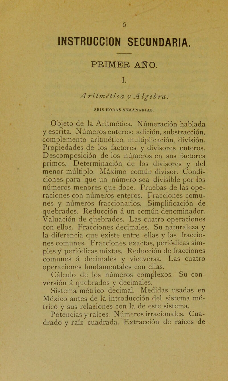 INSTRUCCION SECUNDARIA. PRIMER AÑO. I. A ritmética v A Igebra. SEIS HORAS SEMAN ARTA8. Objeto de la Aritmética. Numeración hablada y escrita. Números enteros: adición, substracción, complemento aritmético, multiplicación, división. Propiedades de los factores y divisores enteros. Descomposición de los números en sus factores primos. Determinación de los divisores y del menor múltiplo. Máximo común divisor. Condi- ciones para que un número sea divisible por los números menores que doce. Pruebas de las ope- raciones con números enteros. Fracciones comu- nes y números fraccionarios. Simplificación de quebrados. Reducción á un común denominador. Valuación de quebrados. Las cuatro operaciones con ellos. Fracciones decimales. Su naturaleza y la diferencia que existe entre ellas y las fraccio- nes comunes. Fracciones exactas, periódicas sim- ples y periódicas mixtas. Reducción de fracciones comunes á decimales y viceversa. Las cuatro operaciones fundamentales con ellas. Cálculo de los números complexos. Su con- versión á quebrados y decimales. Sistema métrico decimal. Medidas usadas en México antes de la introducción del sistema mé- trico y sus relaciones con la de este sistema. Potencias y raíces. Números irracionales. Cua- drado y raíz cuadrada. Extracción de raíces de I