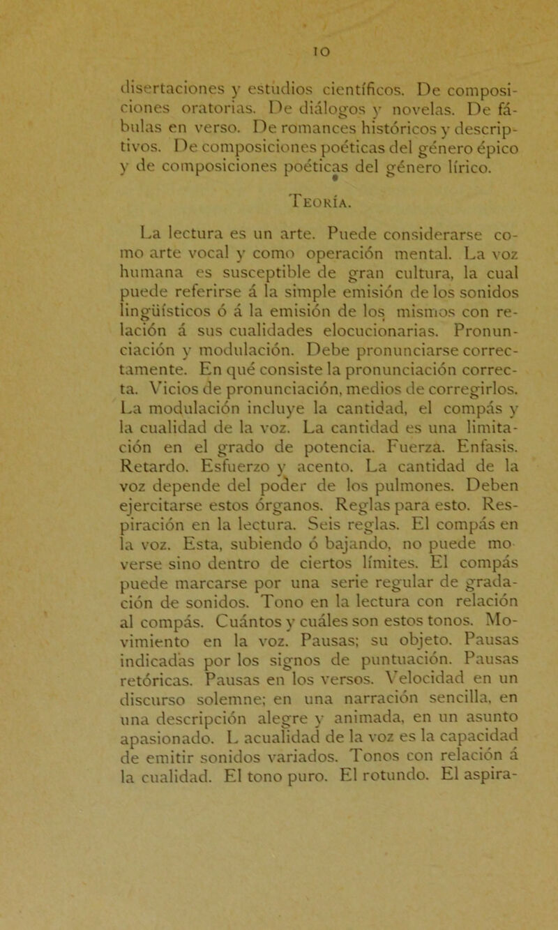 disertaciones y estudios científicos. De composi- ciones oratorias. De diálogos y novelas. De fá- bulas en verso. De romances históricos y descrip- tivos. De composiciones poéticas del género épico y de composiciones poéticas del género lírico. Teoría. La lectura es un arte. Puede considerarse co- mo arte vocal y como operación mental. La voz humana es susceptible de gran cultura, la cual puede referirse a la simple emisión de los sonidos lingüísticos ó á la emisión de los mismos con re- lación á sus cualidades elocucionarias. Pronun- ciación y modulación. Debe pronunciarse correc- tamente. En qué consiste la pronunciación correc- ta. Vicios de pronunciación, medios de corregirlos. La modulación incluye la cantidad, el compás y la cualidad de la voz. La cantidad es una limita- ción en el grado de potencia. Fuerza. Enfasis. Retardo. Esfuerzo y acento. La cantidad de la voz depende del poder de los pulmones. Deben ejercitarse estos órganos. Reglas para esto. Res- piración en la lectura. Seis reglas. El compás en la voz. Esta, subiendo ó bajando, no puede mo- verse sino dentro de ciertos límites. El compás puede marcarse por una serie regular de grada- ción de sonidos. Tono en la lectura con relación al compás. Cuántos y cuáles son estos tonos. Mo- vimiento en la voz. Pausas; su objeto. Pausas indicadas por los signos de puntuación. Pausas retóricas. Pausas en los versos. Velocidad en un discurso solemne; en una narración sencilla, en una descripción alegre y animada, en un asunto apasionado. L acuaíidad de la voz es la capacidad de emitir sonidos variados. Tonos con relación á la cualidad. El tono puro. El rotundo. El aspira-