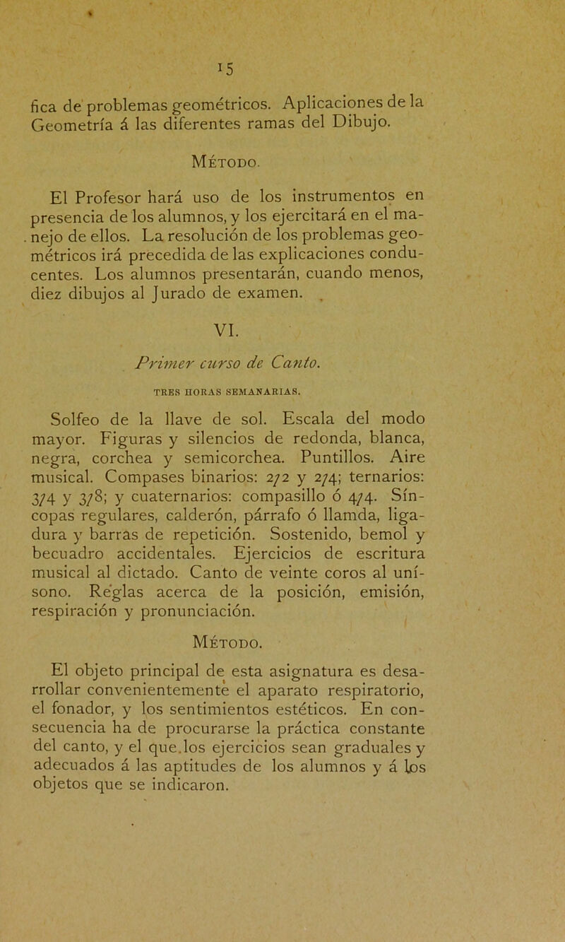 fica de problemas geométricos. Aplicaciones de la Geometría á las diferentes ramas del Dibujo. Método. El Profesor hará uso de los instrumentos en presencia de los alumnos, y los ejercitará en el ma- . nejo de ellos. La resolución de los problemas geo- métricos irá precedida de las explicaciones condu- centes. Los alumnos presentarán, cuando menos, diez dibujos al Jurado de examen. , VI. Primer curso de Ca?ito. TRES HORAS SEMANARIAS. Solfeo de la llave de sol. Escala del modo mayor. Figuras y silencios de redonda, blanca, negra, corchea y semicorchea. Puntillos. Aire musical. Compases binarios: 2/2 y 2/4; ternarios: 3/4 y 3/8; y cuaternarios: compasillo ó 4/4. Sín- copas regulares, calderón, párrafo ó llamda, liga- dura y barras de repetición. Sostenido, bemol y becuadro accidentales. Ejercicios de escritura musical al dictado. Canto de veinte coros al uní- sono. Reglas acerca de la posición, emisión, respiración y pronunciación. Método. El objeto principal de esta asignatura es desa- rrollar convenientemente el aparato respiratorio, el fonador, y los sentimientos estéticos. En con- secuencia ha de procurarse la práctica constante del canto, y el quedos ejercicios sean graduales y adecuados á las aptitudes de los alumnos y á los objetos que se indicaron.