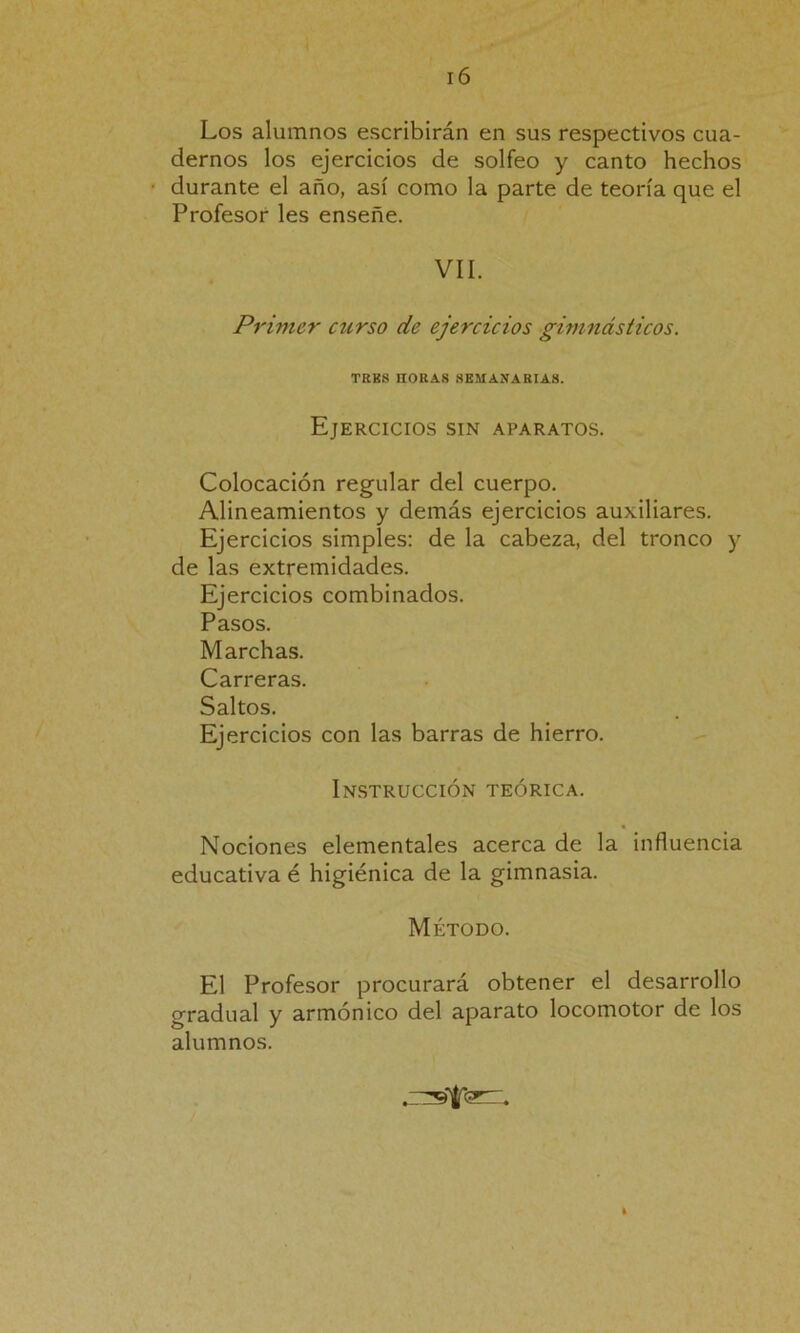 Los alumnos escribirán en sus respectivos cua- dernos los ejercicios de solfeo y canto hechos ■ durante el año, así como la parte de teoría que el Profesor les enseñe. VII. Primer curso de ejercicios gimnásticos. TRB8 HORAS SEMANARIAS. Ejercicios sin aparatos. Colocación regular del cuerpo. Alineamientos y demás ejercicios auxiliares. Ejercicios simples: de la cabeza, del tronco y de las extremidades. Ejercicios combinados. Pasos. Marchas. Carreras. Saltos. Ejercicios con las barras de hierro. Instrucción teórica. Nociones elementales acerca de la influencia educativa é higiénica de la gimnasia. Método. El Profesor procurará obtener el desarrollo gradual y armónico del aparato locomotor de los alumnos.