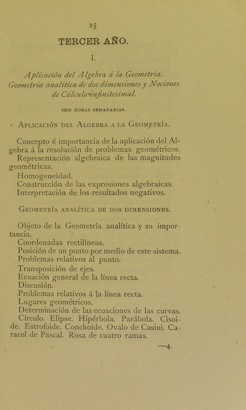 TERCER AÑO. I. Aplicación del A Igebra á la Geometría. Geometría analítica de dos dimensiones y Nociones de Cálculo •infinitesimal. SEIS HORAS SEMANARIAS. ♦ Aplicación del Algebra a la Geometría. Concepto é importancia de la aplicación del Al- gebra á la resolución de problemas geométricos. Representación algebraica de las magnitudes gfeométricas. Homogeneidad. Construcción de las expresiones algebraicas. Interpretación de los resultados negativos. Geometría analítica de dos dimensiones. Objeto de la Geometría analítica y su impor- tancia. Coordenadas rectilíneas. Posición de un punto por medio de este sistema. Problemas relativos al punto. Transposición de ejes. Ecuación general de la línea recta. Discusión. Problemas relativos á la línea recta. Lugares geométricos. Determinación de las ecuaciones de las curvas. Círculo. Elipse. Hipérbola. Parábola. Cisoi- de. Estrofoide. Conchoide. Ovalo de Casini. Ca- racol de Pascal. Rosa de cuatro ramas. —4-