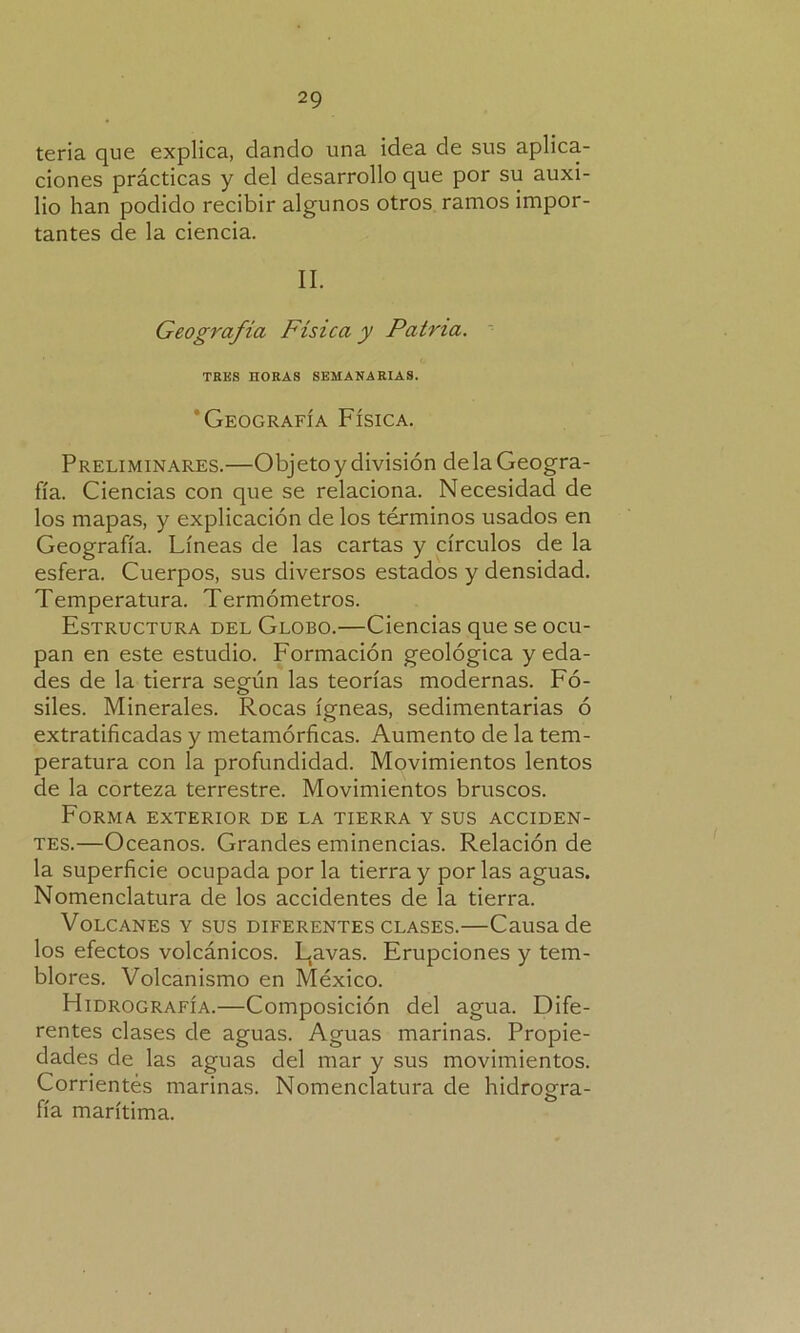 teria que explica, dando una idea de sus aplica- ciones prácticas y del desarrollo que por su auxi- lio han podido recibir algunos otros ramos impor- tantes de la ciencia. II. Geografía Física y Patria. TRES HORAS SEMANARIAS. Geografía Física. Preliminares.—Objeto y división de la Geogra- fía. Ciencias con que se relaciona. Necesidad de los mapas, y explicación de los términos usados en Geografía. Líneas de las cartas y círculos de la esfera. Cuerpos, sus diversos estados y densidad. Temperatura. Termómetros. Estructura del Globo.—Ciencias que se ocu- pan en este estudio. Formación geológica y eda- des de la tierra según las teorías modernas. Fó- siles. Minerales. Rocas ígneas, sedimentarias ó extratificadas y metamórficas. Aumento de la tem- peratura con la profundidad. Movimientos lentos de la corteza terrestre. Movimientos bruscos. Forma exterior de la tierra y sus acciden- tes.—Océanos. Grandes eminencias. Relación de la superficie ocupada por la tierra y por las aguas. Nomenclatura de los accidentes de la tierra. Volcanes y sus diferentes clases.—Causa de los efectos volcánicos. Lavas. Erupciones y tem- blores. Volcanismo en México. Hidrografía.—Composición del agua. Dife- rentes clases de aguas. Aguas marinas. Propie- dades de las aguas del mar y sus movimientos. Corrientes marinas. Nomenclatura de hidrogra- fía marítima.