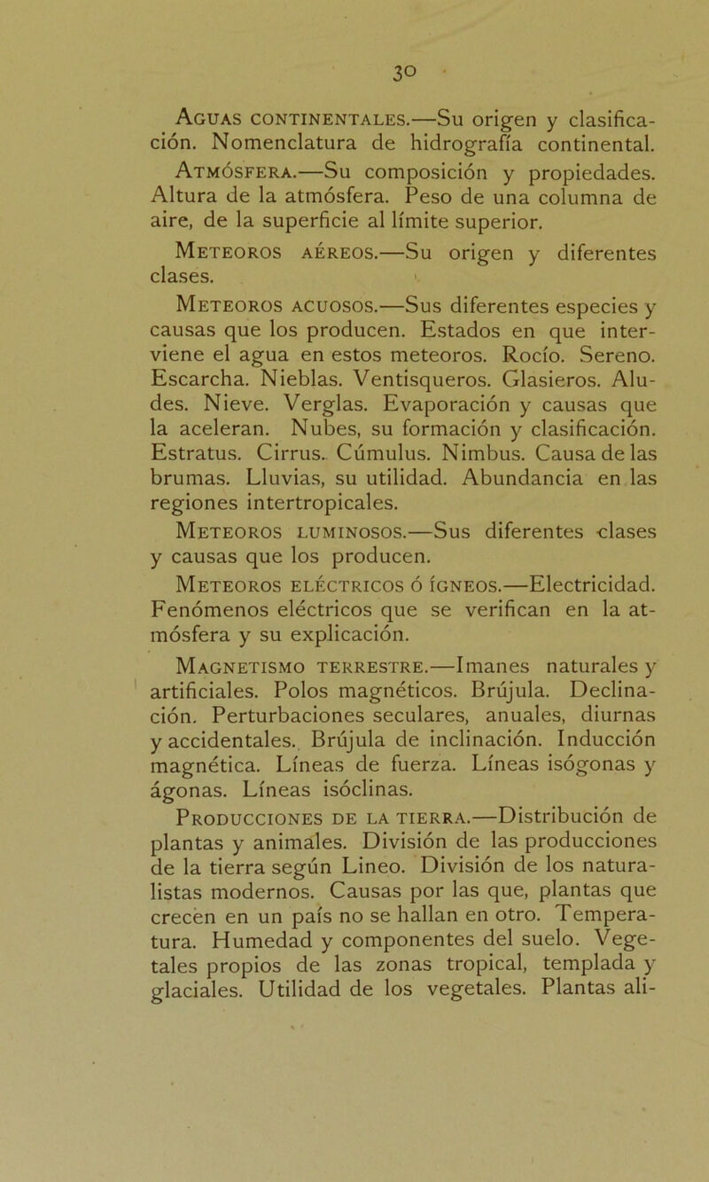 Aguas continentales.—Su origen y clasifica- ción. Nomenclatura de hidrografía continental. Atmósfera.—Su composición y propiedades. Altura de la atmósfera. Peso de una columna de aire, de la superficie al límite superior. Meteoros aéreos.—Su origen y diferentes clases. Meteoros acuosos.—Sus diferentes especies y causas que los producen. Estados en que inter- viene el agua en estos meteoros. Rocío. Sereno. Escarcha. Nieblas. Ventisqueros. Glasieros. Alu- des. Nieve. Verglas. Evaporación y causas que la aceleran. Nubes, su formación y clasificación. Estratus. Cirrus. Cúmulus. Nimbus. Causa de las brumas. Lluvias, su utilidad. Abundancia en las regiones intertropicales. Meteoros luminosos.—Sus diferentes clases y causas que los producen. Meteoros eléctricos ó ígneos.—Electricidad. Fenómenos eléctricos que se verifican en la at- mósfera y su explicación. Magnetismo terrestre.—Imanes naturales y artificiales. Polos magnéticos. Brújula. Declina- ción. Perturbaciones seculares, anuales, diurnas y accidentales. Brújula de inclinación. Inducción magnética. Líneas de fuerza. Líneas isógonas y ágonas. Líneas isóclinas. Producciones de la tierra.—Distribución de plantas y animales. División de las producciones de la tierra según Lineo. División de los natura- listas modernos. Causas por las que, plantas que crecen en un país no se hallan en otro. Tempera- tura. Humedad y componentes del suelo. Vege- tales propios de las zonas tropical, templada y glaciales. Utilidad de los vegetales. Plantas ali-