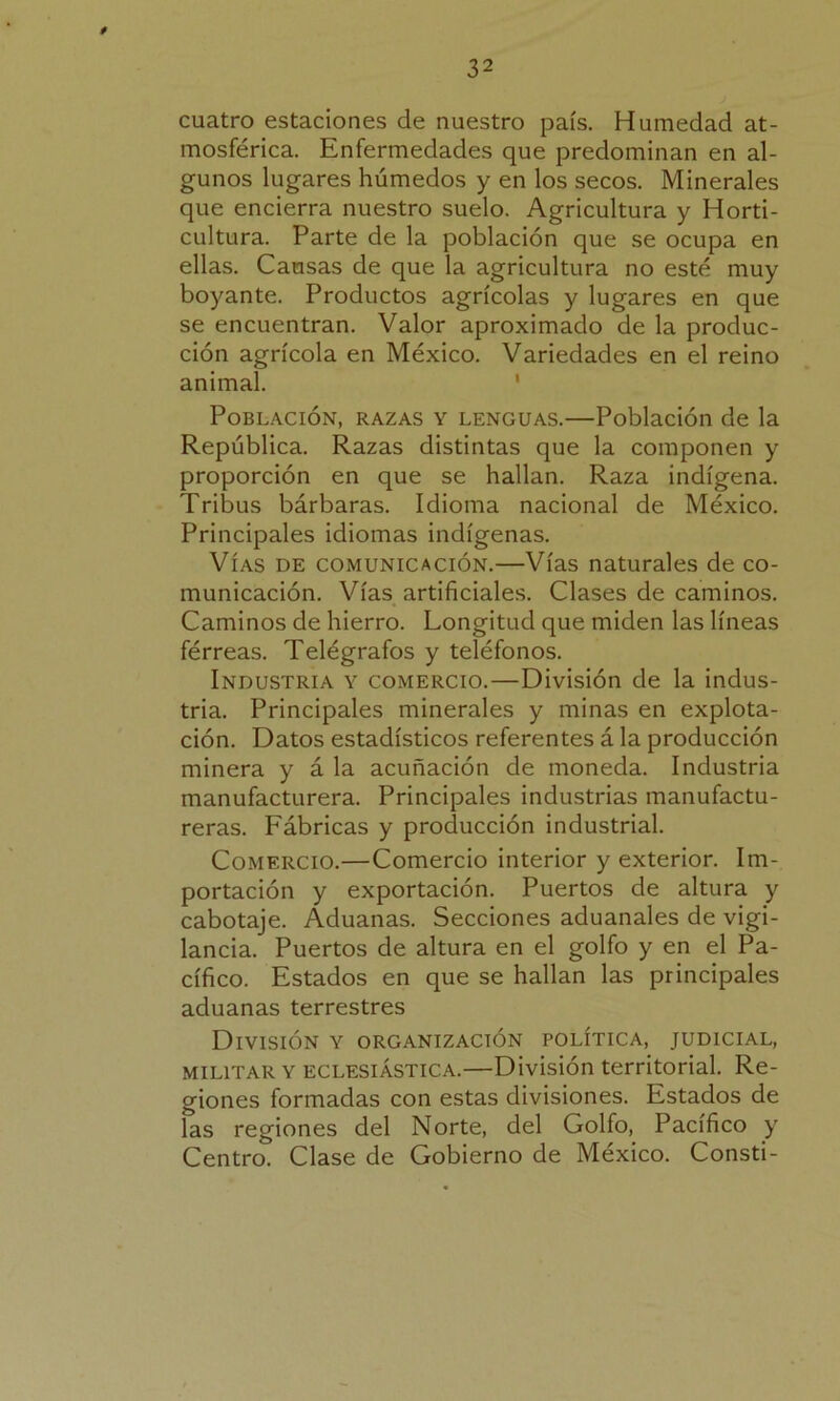 cuatro estaciones de nuestro país. Humedad at- mosférica. Enfermedades que predominan en al- gunos lugares húmedos y en los secos. Minerales que encierra nuestro suelo. Agricultura y Horti- cultura. Parte de la población que se ocupa en ellas. Causas de que la agricultura no esté muy boyante. Productos agrícolas y lugares en que se encuentran. Valor aproximado de la produc- ción agrícola en México. Variedades en el reino animal. Población, razas y lenguas.—Población de la República. Razas distintas que la componen y proporción en que se hallan. Raza indígena. Tribus bárbaras. Idioma nacional de México. Principales idiomas indígenas. Vías de comunicación.—Vías naturales de co- municación. Vías artificiales. Clases de caminos. Caminos de hierro. Longitud que miden las líneas férreas. Telégrafos y teléfonos. Industria y comercio.—División de la indus- tria. Principales minerales y minas en explota- ción. Datos estadísticos referentes á la producción minera y á la acuñación de moneda. Industria manufacturera. Principales industrias manufactu- reras. Fábricas y producción industrial. Comercio.—Comercio interior y exterior. Im- portación y exportación. Puertos de altura y cabotaje. Aduanas. Secciones aduanales de vigi- lancia. Puertos de altura en el golfo y en el Pa- cífico. Estados en que se hallan las principales aduanas terrestres División y organización política, judicial, militar y eclesiástica.—División territorial. Re- giones formadas con estas divisiones. Estados de ías regiones del Norte, del Golfo, Pacífico y Centro. Clase de Gobierno de México. Consti-