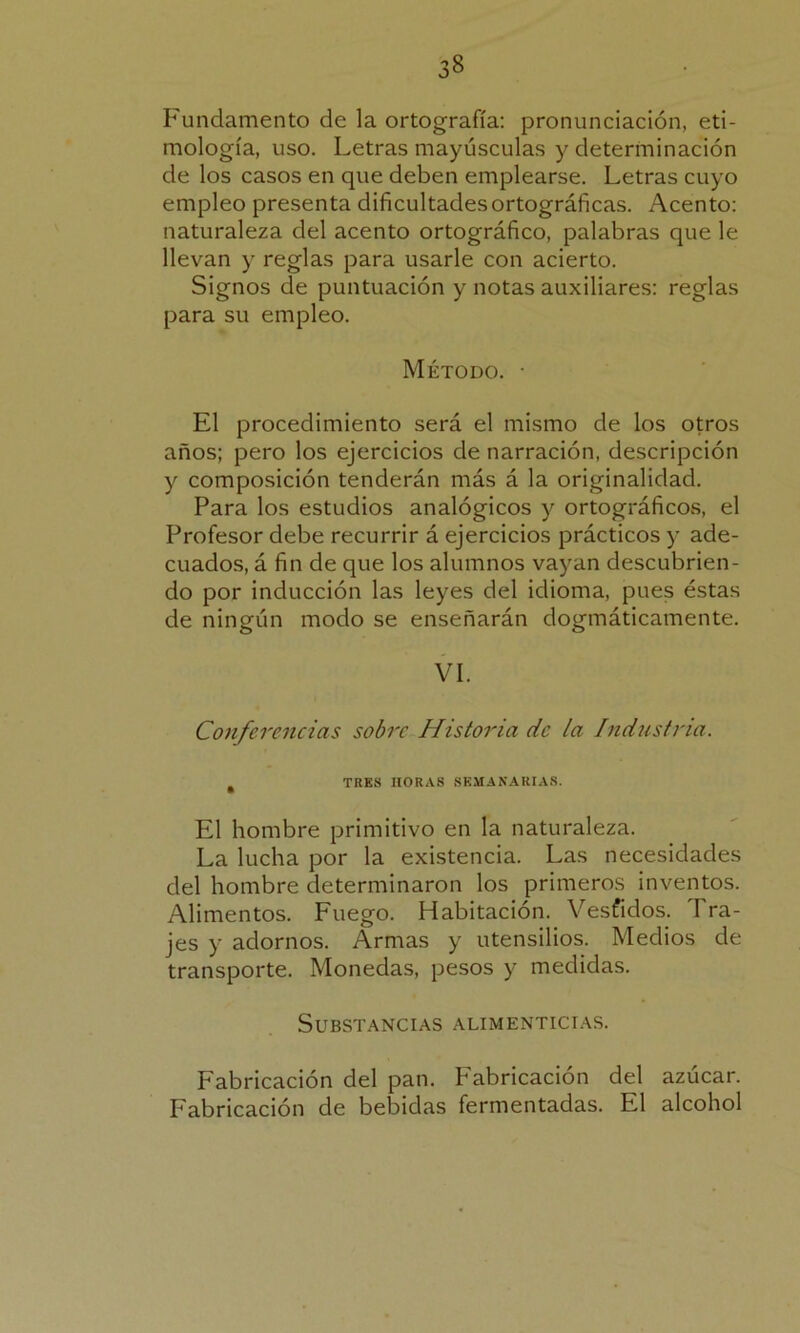 Fundamento de la ortografía: pronunciación, eti- mología, uso. Letras mayúsculas y determinación de los casos en que deben emplearse. Letras cuyo empleo presenta dificultades ortográficas. Acento: naturaleza del acento ortográfico, palabras que le llevan y reglas para usarle con acierto. Signos de puntuación y notas auxiliares: reglas para su empleo. Método. • El procedimiento será el mismo de los otros años; pero los ejercicios de narración, descripción y composición tenderán más á la originalidad. Para los estudios analógicos y ortográficos, el Profesor debe recurrir á ejercicios prácticos y ade- cuados, á fin de que los alumnos vayan descubrien- do por inducción las leyes del idioma, pues éstas de ningún modo se enseñarán dogmáticamente. VI. Conferencias sobre Historia de la Industria. t TRES HORAS SEMANARIAS. El hombre primitivo en la naturaleza. La lucha por la existencia. Las necesidades del hombre determinaron los primeros inventos. Alimentos. Fuego. Habitación. Vesfidos. I ra- jes y adornos. Armas y utensilios. Medios de transporte. Monedas, pesos y medidas. Substancias alimenticias. Fabricación del pan. Fabricación del azúcar. Fabricación de bebidas fermentadas. El alcohol