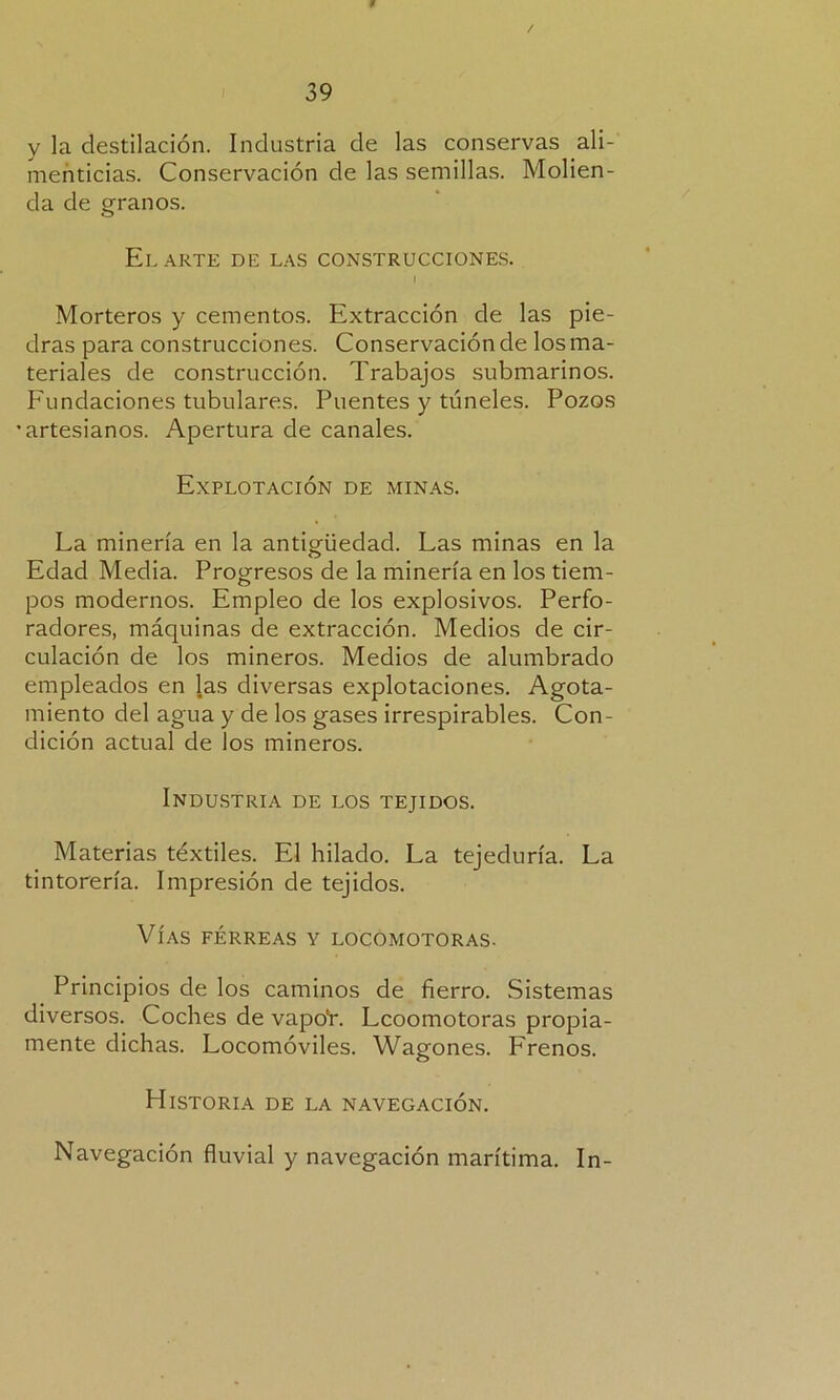 y la destilación. Industria de las conservas ali- menticias. Conservación de las semillas. Molien- da de granos. El ARTE DE LAS CONSTRUCCIONES. I Morteros y cementos. Extracción de las pie- dras para construcciones. Conservación de los ma- teriales de construcción. Trabajos submarinos. Fundaciones tubulares. Puentes y túneles. Pozos •artesianos. Apertura de canales. Explotación de minas. La minería en la antigüedad. Las minas en la Edad Media. Progresos de la minería en los tiem- pos modernos. Empleo de los explosivos. Perfo- radores, máquinas de extracción. Medios de cir- culación de los mineros. Medios de alumbrado empleados en las diversas explotaciones. Agota- miento del agua y de los gases irrespirables. Con- dición actual de los mineros. Industria de los tejidos. Materias téxtiles. El hilado. La tejeduría. La tintorería. Impresión de tejidos. Vías férreas y locomotoras. Principios de los caminos de fierro. Sistemas diversos. Coches de vapoL Lcoomotoras propia- mente dichas. Locomóviles. Wagones. Frenos. Historia de la navegación. Navegación fluvial y navegación marítima. In-