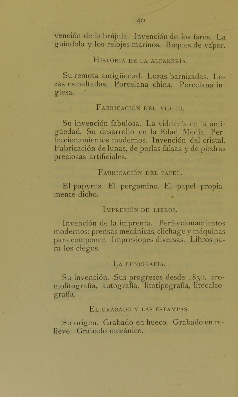 vención de la brújula. Invención de los faros. La guindola y los relojes marinos. Buques de vapor. Historia de la alfarería. Su remota antigüedad. Lozas barnizadas. Lo- zas esmaltadas. Porcelana china. Porcelana in- glesa. Fabricación del vid- io. Su invención fabulosa. La vidriería en la anti- güedad. Su desarrollo en la Edad Media. Per- feccionamientos modernos. Invención del cristal. Fabricación de lunas, de perlas falsas y de piedras preciosas artificiales. Fabricación del papel. El papyrus. El pergamino. El papel propia- mente dicho. , Impresión de libros. Invención de la imprenta. Perfeccionamientos modernos: prensas mecánicas, clichage y máquinas para componer. Impresiones diversas. Libros pa- ra los ciegos. La litografía. Su invención. Sus progresos desde 1830, cro- molitografía, autografía, litotipografía, litocalco- grafía. El grabado y las estampas. Su origen. Grabado en hueco. Grabado en re- lieve. Grabado mecánico.