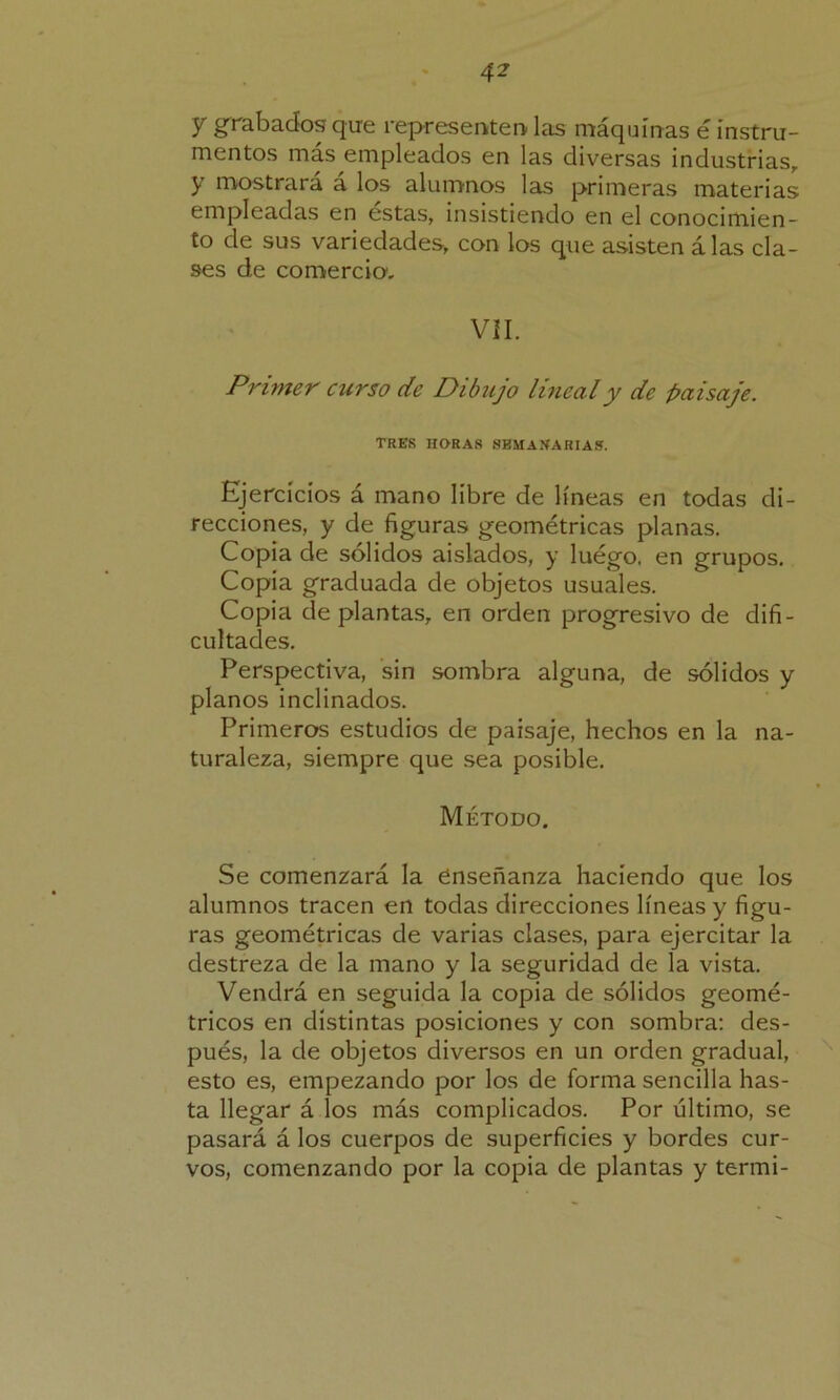 y grabados que representen las máquinas é instru- mentos más empleados en las diversas industrias, y mostrará á los alumnos las primeras materias empleadas en estas, insistiendo en el conocimien- to de sus variedades, con los que asisten á las cla- ses de comercia. VII. Primer curso de Dibujo lineal y de paisaje. TRES HORAS SEMANARIAS. Ejercicios á mano líbre de líneas en todas di- recciones, y de figuras geométricas planas. Copia de sólidos aislados, y luego, en grupos. Copia graduada de objetos usuales. Copia de plantas, en orden progresivo de difi- cultades. Perspectiva, sin sombra alguna, de sólidos y planos inclinados. Primeros estudios de paisaje, hechos en la na- turaleza, siempre que sea posible. Método. Se comenzará la enseñanza haciendo que los alumnos tracen en todas direcciones líneas y figu- ras geométricas de varias clases, para ejercitar la destreza de la mano y la seguridad de la vista. Vendrá en seguida la copia de sólidos geomé- tricos en distintas posiciones y con sombra: des- pués, la de objetos diversos en un orden gradual, esto es, empezando por los de forma sencilla has- ta llegar á los más complicados. Por último, se pasará á los cuerpos de superficies y bordes cur- vos, comenzando por la copia de plantas y termi-