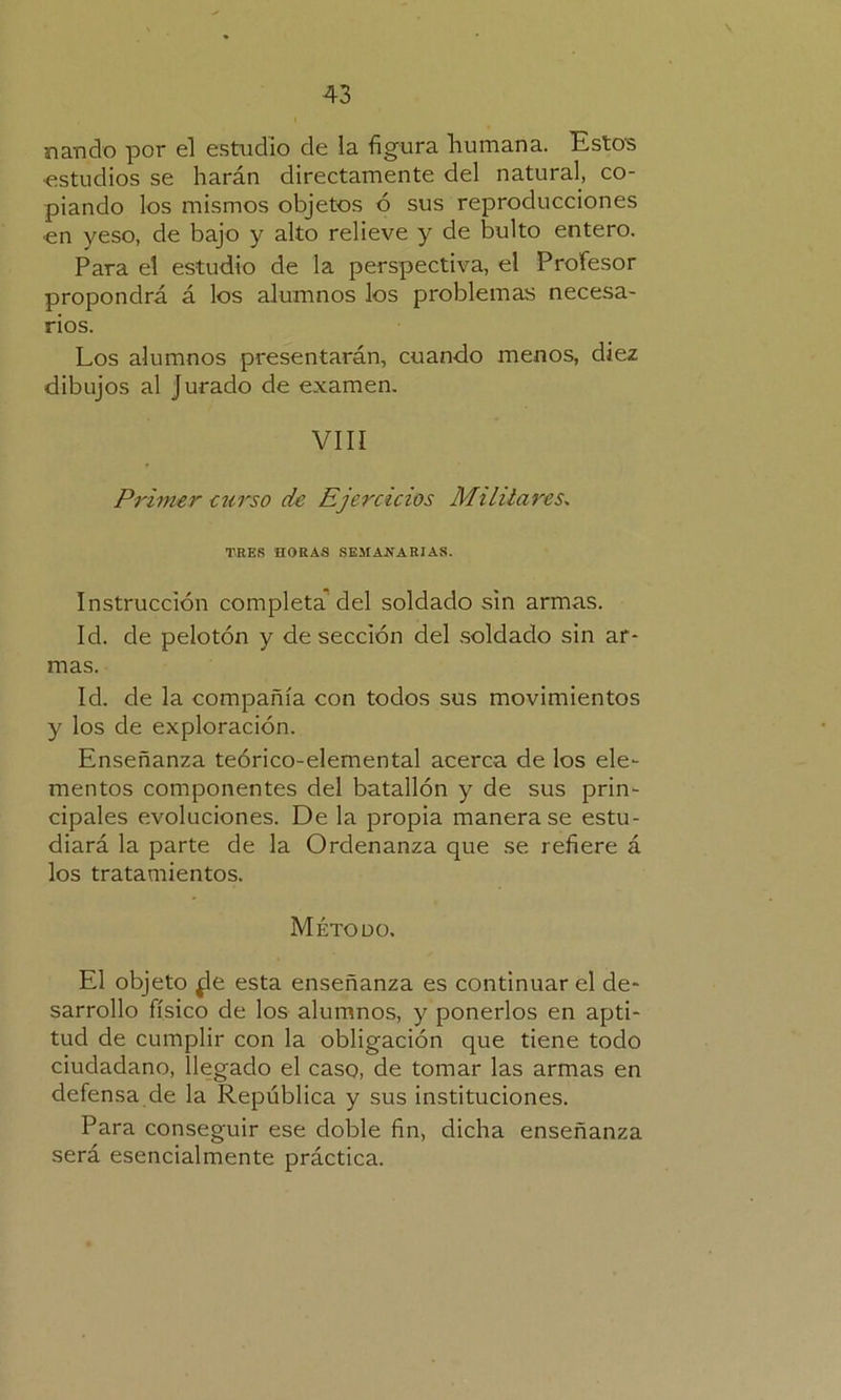 \ nando por el estudio de la figura humana. Estos •estudios se harán directamente del natural, co- piando los mismos objetos ó sus reproducciones en yeso, de bajo y alto relieve y de bulto entero. Para el estudio de la perspectiva, el Profesor propondrá á los alumnos los problemas necesa- rios. Los alumnos presentarán, cuando menos, diez dibujos al jurado de examen. VIII Primer curso de Ejercicios Militares. TEES HORAS SEMANARIAS. Instrucción completa del soldado sin armas. Id. de pelotón y de sección del soldado sin ar- mas. Id. de la compañía con todos sus movimientos y los de exploración. Enseñanza teórico-elemental acerca de los ele- mentos componentes del batallón y de sus prin- cipales evoluciones. De la propia manera se estu- diará la parte de la Ordenanza que se refiere á los tratamientos. Método. El objeto ¿le esta enseñanza es continuar el de- sarrollo físico de los alumnos, y ponerlos en apti- tud de cumplir con la obligación que tiene todo ciudadano, llegado el caso, de tomar las armas en defensa de la República y sus instituciones. Para conseguir ese doble fin, dicha enseñanza será esencialmente práctica.