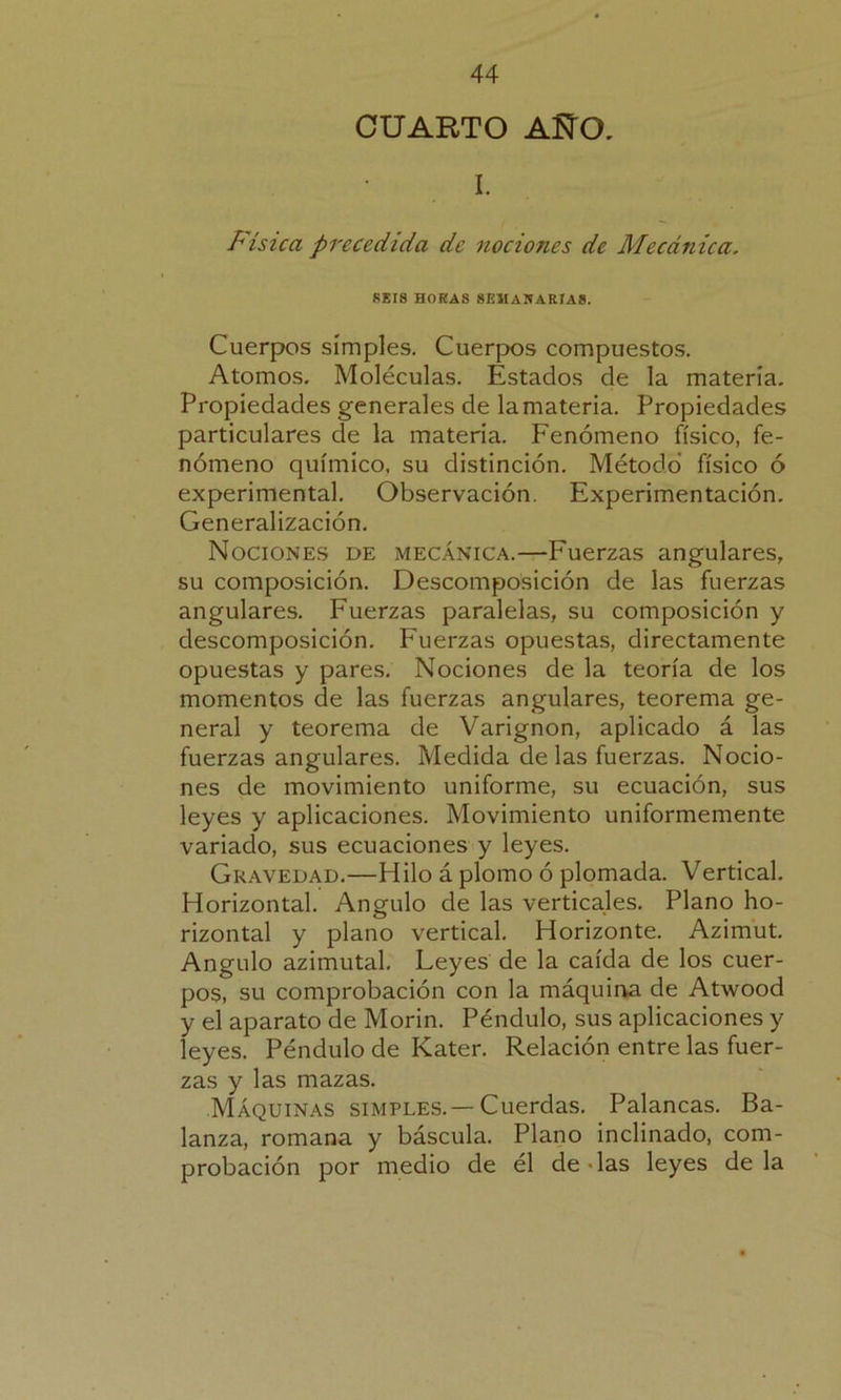 CUARTO AÑO. I. Física precedida de nociones de Mecánica. REIS HORAS SEMANARIAS. Cuerpos simples. Cuerpos compuestos. Atomos. Moléculas. Estados de la materia. Propiedades generales de lamateria. Propiedades particulares de la materia. Fenómeno físico, fe- nómeno químico, su distinción. Método físico ó experimental. Observación. Experimentación. Generalización. Nociones de mecánica.—Fuerzas angulares, su composición. Descomposición de las fuerzas angulares. Fuerzas paralelas, su composición y descomposición. Fuerzas opuestas, directamente opuestas y pares. Nociones de la teoría de los momentos de las fuerzas angulares, teorema ge- neral y teorema de Varignon, aplicado á las fuerzas angulares. Medida de las fuerzas. Nocio- nes de movimiento uniforme, su ecuación, sus leyes y aplicaciones. Movimiento uniformemente variado, sus ecuaciones y leyes. Gravedad.—Hilo á plomo ó plomada. Vertical. Horizontal. Angulo de las verticales. Plano ho- rizontal y plano vertical. Horizonte. Azimut. Angulo azimutal. Leyes de la caída de los cuer- pos, su comprobación con la máquina de Atwood y el aparato de Morin. Péndulo, sus aplicaciones y leyes. Péndulo de Kater. Relación entre las fuer- zas y las mazas. Máquinas simples.—Cuerdas. Palancas. Ba- lanza, romana y báscula. Plano inclinado, com- probación por medio de él de - las leyes de la