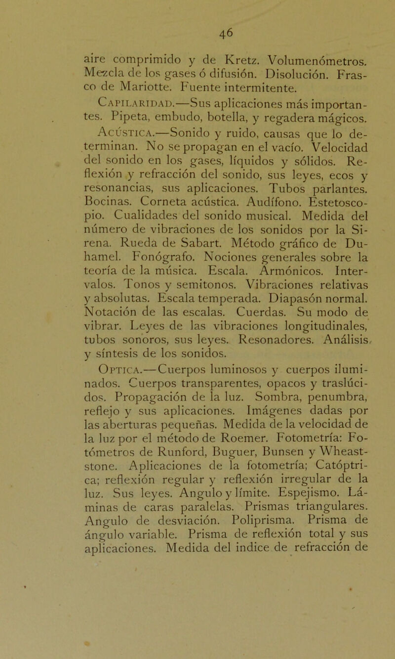 aire comprimido y de Kretz. Volumenómetros. Mezcla de los gases ó difusión. Disolución. Fras- co de Mariotte. Fuente intermitente. Capilaridad.—Sus aplicaciones más importan- tes. Pipeta, embudo, botella, y regadera mágicos. Acústica.—Sonido y ruido, causas que lo de- terminan. No se propagan en el vacío. Velocidad del sonido en los gases, líquidos y sólidos. Re- flexión y refracción del sonido, sus leyes, ecos y resonancias, sus aplicaciones. Tubos parlantes. Bocinas. Corneta acústica. Audífono. Estetosco- pio. Cualidades del sonido musical. Medida del número de vibraciones de los sonidos por la Si- rena. Rueda de Sabart. Método gráfico de Du- hamel. Fonógrafo. Nociones generales sobre la teoría de la música. Escala. Armónicos. Inter- valos. Tonos y semitonos. Vibraciones relativas y absolutas. Escala temperada. Diapasón normal. Notación de las escalas. Cuerdas. Su modo de vibrar. Leyes de las vibraciones longitudinales, tubos sonoros, sus leyes. Resonadores. Análisis, y síntesis de los sonidos. Optica.—Cuerpos luminosos y cuerpos ilumi- nados. Cuerpos transparentes, opacos y traslúci- dos. Propagación de la luz. Sombra, penumbra, reflejo y sus aplicaciones. Imágenes dadas por las aberturas pequeñas. Medida de la velocidad de la luz por el método de Roemer. Fotometría: Fo- tómetros de Runford, Buguer, Bunsen y Wheast- stone. Aplicaciones de la fotometría; Catóptri- ca; reflexión regular y reflexión irregular de la luz. Sus leyes. Angulo y límite. Espejismo. Lá- minas de caras paralelas. Prismas triangulares. Angulo de desviación. Poliprisma. Prisma de ángulo variable. Prisma de reflexión total y sus aplicaciones. Medida del indice de refracción de