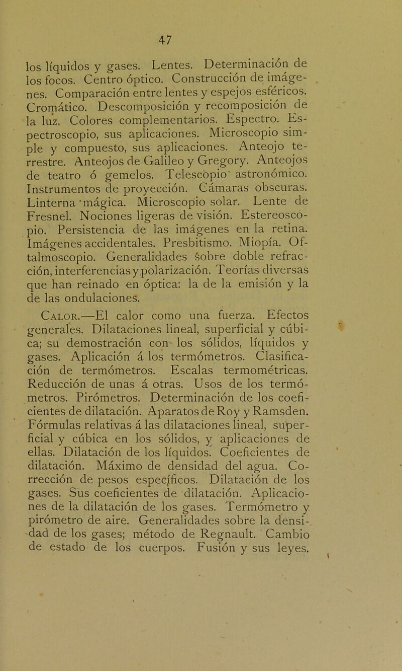 los líquidos y gases. Lentes. Determinación de los focos. Centro óptico. Construcción de imáge- nes. Comparación entre lentes y espejos esféricos. Cromático. Descomposición y recomposición de la luz. Colores complementarios. Espectro. Es- pectroscopio, sus aplicaciones. Microscopio sim- ple y compuesto, sus aplicaciones. Anteojo te- rrestre. Anteojos de Galileo y Gregory. Anteojos de teatro ó gemelos. Telescopio astronómico. Instrumentos de proyección. Cámaras obscuras. Linterna'mágica. Microscopio solar. Lente de Fresnel. Nociones ligeras de visión. Estereosco- pio. Persistencia de las imágenes en la retina. Imágenes accidentales. Presbitismo. Miopía. Of- talmoscopio. Generalidades Sobre doble refrac- ción, interferencias y polarización. Teorías diversas que han reinado en óptica: la de la emisión y la ele las ondulaciones. Calor.—El calor como una fuerza. Efectos generales. Dilataciones lineal, superficial y cúbi- ca; su demostración con los sólidos, líquidos y gases. Aplicación á los termómetros. Clasifica- ción de termómetros. Escalas termométricas. Reducción de unas á otras. Usos de los termó- metros. Pirómetros. Determinación de los coefi- cientes de dilatación. Aparatos de Roy y Ramsden. Fórmulas relativas á las dilataciones lineal, super- ficial y cúbica en los sólidos, y aplicaciones de ellas. Dilatación de los líquidos. Coeficientes de dilatación. Máximo de densidad del agua. Co- rrección de pesos específicos. Dilatación de los gases. Sus coeficientes de dilatación. Aplicacio- nes de la dilatación de los gases. Termómetro y pirómetro de aire. Generalidades sobre la densi- dad de los gases; método de Regnault. Cambio de estado de los cuerpos. Fusión y sus leyes.