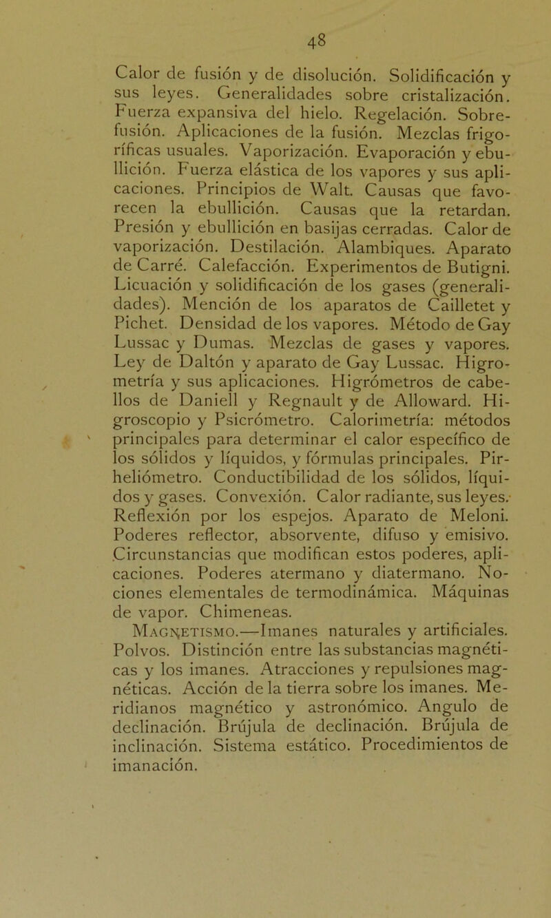 Calor de fusión y de disolución. Solidificación y sus leyes. Generalidades sobre cristalización. Fuerza expansiva del hielo. Regelación. Sobre- fusión. Aplicaciones de la fusión. Mezclas frigo- ríficas usuales. Vaporización. Evaporación y ebu- llición. buerza elástica de los vapores y sus apli- caciones. Principios de Walt. Causas que favo- recen la ebullición. Causas que la retardan. Presión y ebullición en basijas cerradas. Calor de vaporización. Destilación. Alambiques. Aparato de Carré. Calefacción. Experimentos de Butigni. Licuación y solidificación ele los gases (generali- dades). Mención de los aparatos de Cailletet y Pichet. Densidad de los vapores. Método de Gay Lussac y Durnas. Mezclas de gases y vapores. Ley de Daltón y aparato de Gay Lussac. Higro- metría y sus aplicaciones. Higrómetros de cabe- llos de Daniell y Regnault y de Alloward. Hi- groscopio y Psicrómetro. Calorimetría: métodos ' principales para determinar el calor específico de los sólidos y líquidos, y fórmulas principales. Pir- heliómetro. Conductibilidad de los sólidos, líqui- dos y gases. Convexión. Calor radiante, sus leyes. Reflexión por los espejos. Aparato de Meloni. Poderes reflector, absorvente, difuso y emisivo. .Circunstancias que modifican estos poderes, apli- caciones. Poderes atérmano y diatermano. No- ciones elementales de termodinámica. Máquinas de vapor. Chimeneas. Magnetismo.—Imanes naturales y artificiales. Polvos. Distinción entre las substancias magnéti- cas y los imanes. Atracciones y repulsiones mag- néticas. Acción de la tierra sobre los imanes. Me- ridianos magnético y astronómico. Angulo de declinación. Brújula de declinación. Brújula de inclinación. Sistema estático. Procedimientos de imanación.