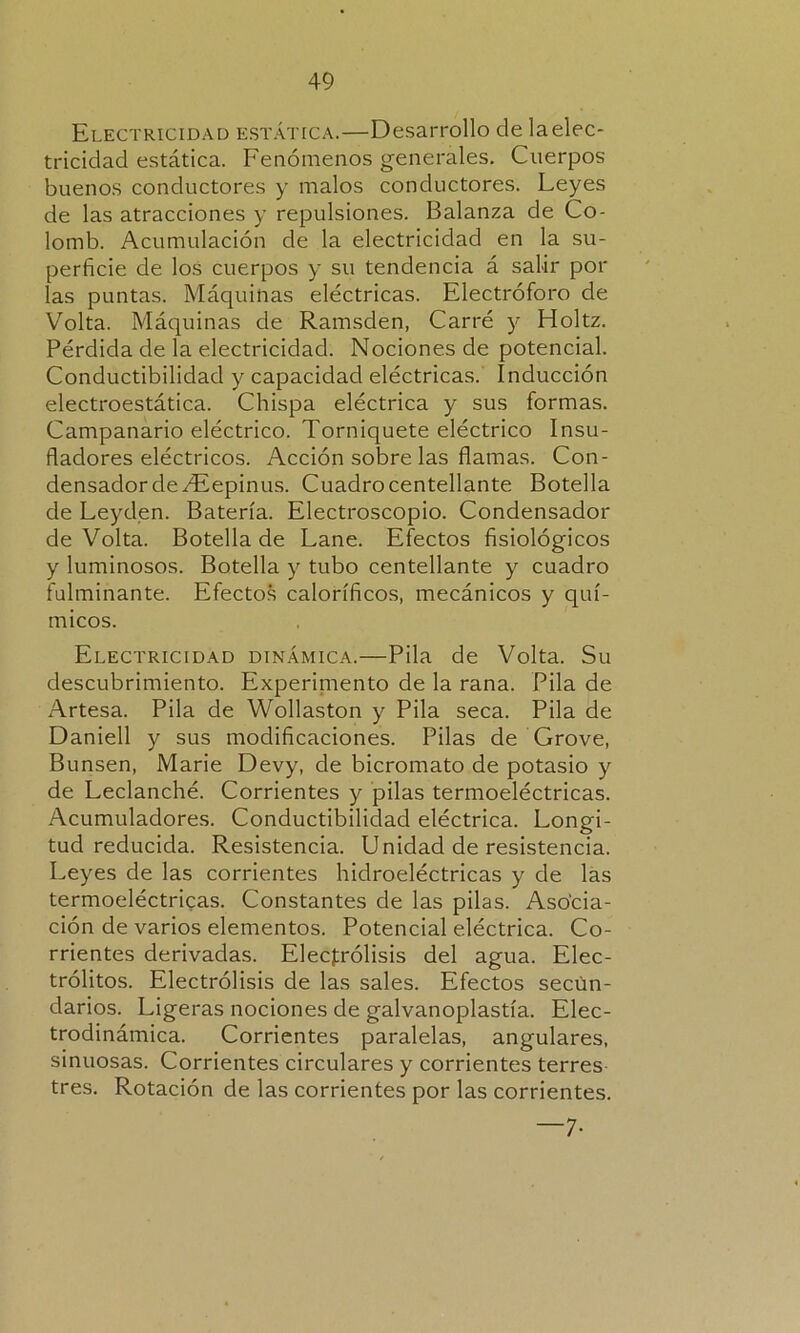 Electricidad estática.—Desarrollo de laelec- tricidad estática. Fenómenos generales. Cuerpos buenos conductores y malos conductores. Leyes de las atracciones y repulsiones. Balanza de Co- lomb. Acumulación de la electricidad en la su- perficie de los cuerpos y su tendencia á salir por las puntas. Máquinas eléctricas. Electróforo de Volta. Máquinas de Ramsden, Carré y Holtz. Pérdida de la electricidad. Nociones de potencial. Conductibilidad y capacidad eléctricas. Inducción electroestática. Chispa eléctrica y sus formas. Campanario eléctrico. Torniquete eléctrico Insu- fladores eléctricos. Acción sobre las flamas. Con- densador de /Eepinus. Cuadro centellante Botella de Leyden. Batería. Electroscopio. Condensador de Volta. Botella de Lañe. Efectos fisiológicos y luminosos. Botella y tubo centellante y cuadro fulminante. Efectos caloríficos, mecánicos y quí- micos. Electricidad dinámica.—Pila de Volta. Su descubrimiento. Experiniento de la rana. Pila de Artesa. Pila de Wollaston y Pila seca. Pila de Daniell y sus modificaciones. Pilas de Grove, Bunsen, Marie Devy, de bicromato de potasio y de Leclanché. Corrientes y pilas termoeléctricas. Acumuladores. Conductibilidad eléctrica. Longi- tud reducida. Resistencia. Unidad de resistencia. Leyes de las corrientes hidroeléctricas y de las termoeléctricas. Constantes de las pilas. Asocia- ción de varios elementos. Potencial eléctrica. Co- rrientes derivadas. Electrólisis del agua. Elec- trólitos. Electrólisis de las sales. Efectos secun- darios. Ligeras nociones de galvanoplastia. Elec- trodinámica. Corrientes paralelas, angulares, sinuosas. Corrientes circulares y corrientes terres tres. Rotación de las corrientes por las corrientes. —7-