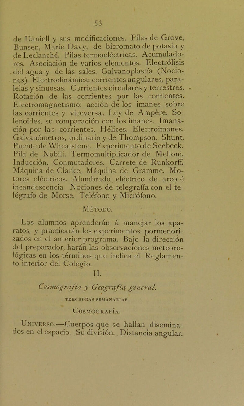 de Daniell y sus modificaciones. Pilas de Grove, Bunsen, Marie Davy, de bicromato de potasio y de Leclanché. Pilas termoeléctricas. Acumulado- res. Asociación de varios elementos. Electrólisis .del agua y de las sales. Galvanoplastia (Nocio- nes). Electrodinámica: corrientes angulares, para- lelas y sinuosas. Corrientes circulares y terrestres. . Rotación de las corrientes por las corrientes. Electromagnetismo: acción de los imanes sobre las corrientes y viceversa. Ley de Ampére. So- lenoides, su comparación con los imanes. Imana- ción por las corrientes. Hélices. Electroimanes. Galvanómetros, ordinario y de Thompson. Shunt. Puente de Wheatstone. Experimento de Seebeck. Pila de Nobili. Termomultiplicadór de Melloni. Inducción. Conmutadores. Carrete de Runkorff. Máquina de Clarke, Máquina de Gramme. Mo- tores eléctricos. Alumbrado eléctrico de arco é incandescencia Nociones de telegrafía con el te- légrafo de Morse. Teléfono y Micrófono. Método. Los alumnos aprenderán á manejar los apa- ratos, y practicarán los experimentos pormenori- zados en el anterior programa. Bajo la dirección del preparador, harán las observaciones meteoro- lógicas en los términos que indica el Reglamen- to interior del Colegio. II. Cosmografía y Geografía general. i TRK8 HORAS SEMANARIAS. Cosmografía. Universo.—Cuerpos que se hallan disemina- dos en el espacio. Su división. Distancia angular.
