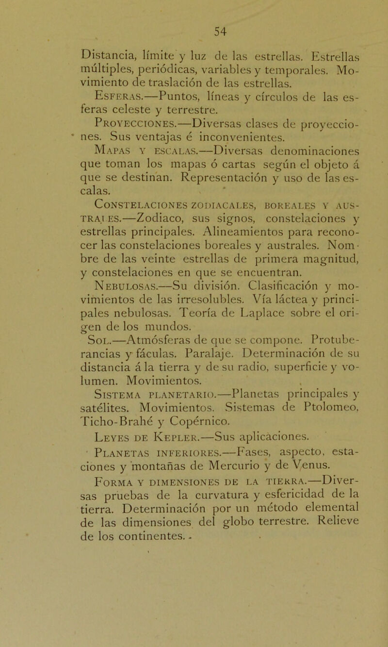 Distancia, límite y luz de las estrellas. Estrellas múltiples, periódicas, variables y temporales. Mo- vimiento de traslación de las estrellas. Esferas.—Puntos, líneas y círculos de las es- feras celeste y terrestre. Proyecciones.—Diversas clases de proyeccio- ' nes. Sus ventajas é inconvenientes. Mapas y escalas.—Diversas denominaciones que toman los mapas ó cartas según el objeto á que se destinan. Representación y uso de las es- calas. Constelaciones zodiacales, boreales y aus- trai es.—Zodiaco, sus signos, constelaciones y estrellas principales. Alineamientos para recono- cer las constelaciones boreales y australes. Nom- bre de las veinte estrellas de primera magnitud, y constelaciones en que se encuentran. Nebulosas.—Su división. Clasificación y mo- vimientos de las irresolubles. Vía láctea y princi- pales nebulosas. Teoría de Laplace sobre el ori- gen de los mundos. Sol.—Atmósferas de que se compone. Protube- rancias y fáculas. Paralaje. Determinación de su distancia ála tierra y de su radio, superficie y vo- lumen. Movimientos. Sistema planetario.—Planetas principales y satélites. Movimientos. Sistemas de Ptolomeo, Ticho-Brahé y Copérnico. Leyes de Kepler.—Sus aplicaciones. Planetas inferiores.—Fases, aspecto, esta- ciones y montañas de Mercurio y de Venus. Forma y dimensiones de la tierra.—Diver- sas pruebas de la curvatura y esfericidad de la tierra. Determinación por un método elemental de las dimensiones del globo terrestre. Relieve de los continentes. -