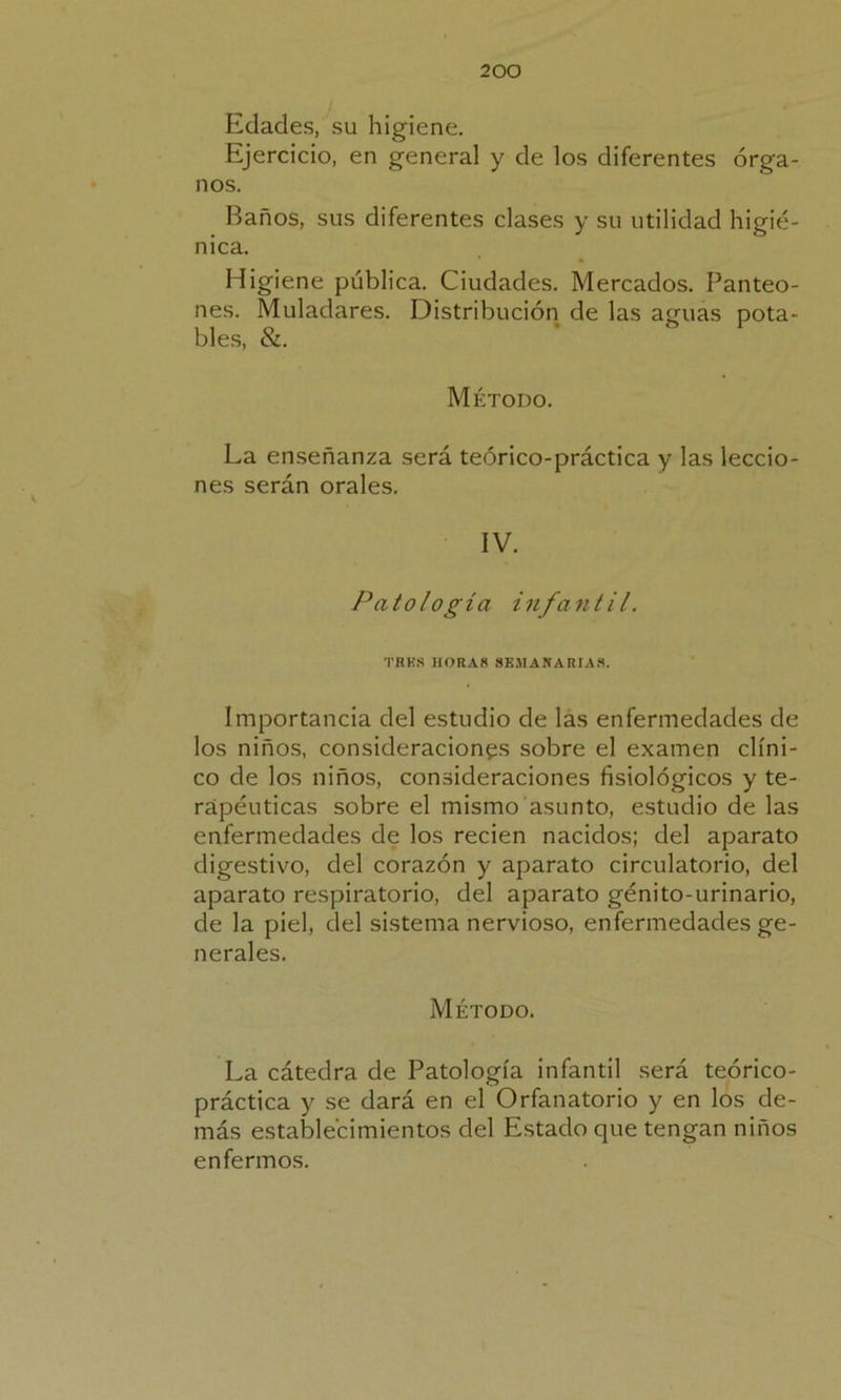 Edades, su higiene. Ejercicio, en general y de los diferentes órga- nos. Baños, sus diferentes clases y su utilidad higié- nica. Higiene pública. Ciudades. Mercados. Panteo- nes. Muladares. Distribución de las aguas pota- bles, &. Método. La enseñanza será teórico-práctica y las leccio- nes serán orales. IV. Patología infantil. TRES HORAS SEMANARIAS. Importancia del estudio de las enfermedades de los niños, consideraciones sobre el examen clíni- co de los niños, consideraciones fisiológicos y te- rapéuticas sobre el mismo asunto, estudio de las enfermedades de los recien nacidos; del aparato digestivo, del corazón y aparato circulatorio, del aparato respiratorio, del aparato génito-urinario, de la piel, del sistema nervioso, enfermedades ge- nerales. Método. La cátedra de Patología infantil será teórico- práctica y se dará en el Orfanatorio y en los de- más establecimientos del Estado que tengan niños enfermos.