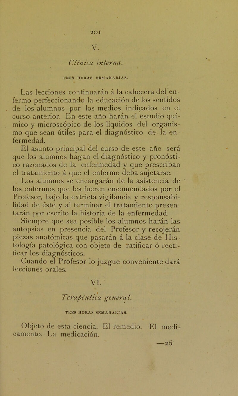 2or V. Clínica interna. TRRS HORAS SKMANARÍA8. Las lecciones continuarán á la cabecera del en- fermo perfeccionando la educación de los sentidos de los alumnos por los medios indicados en el curso anterior. En este año harán el estudio quí- mico y microscópico de los líquidos del organis- mo que sean útiles para el diagnóstico de la en- fermedad. El asunto principal del curso de este año será que los alumnos hagan el diagnóstico y pronósti- co razonados de la enfermedad y que prescriban el tratamiento á que el enfermo deba sujetarse. Los alumnos se encargarán de la asistencia de los enfermos que les fueren encomendados por el Profesor, bajo la extricta vigilancia y responsabi- lidad de éste y al terminar el tratamiento presen- tarán por escrito la historia de la enfermedad. Siempre que sea posible los alumnos harán las autopsias en presencia del Profesor y recojerán piezas anatómicas que pasarán á la clase de His- tología patológica con objeto de ratificar ó recti- ficar los diagnósticos. Cuando el Profesor lo juzgue conveniente dará lecciones orales. VL ^ . 1 Terapéutica general. TRKK HOHA.8 SKMANAIU/VH. Objeto de esta ciencia. El remedio. El medi- camento. La medicación. —26