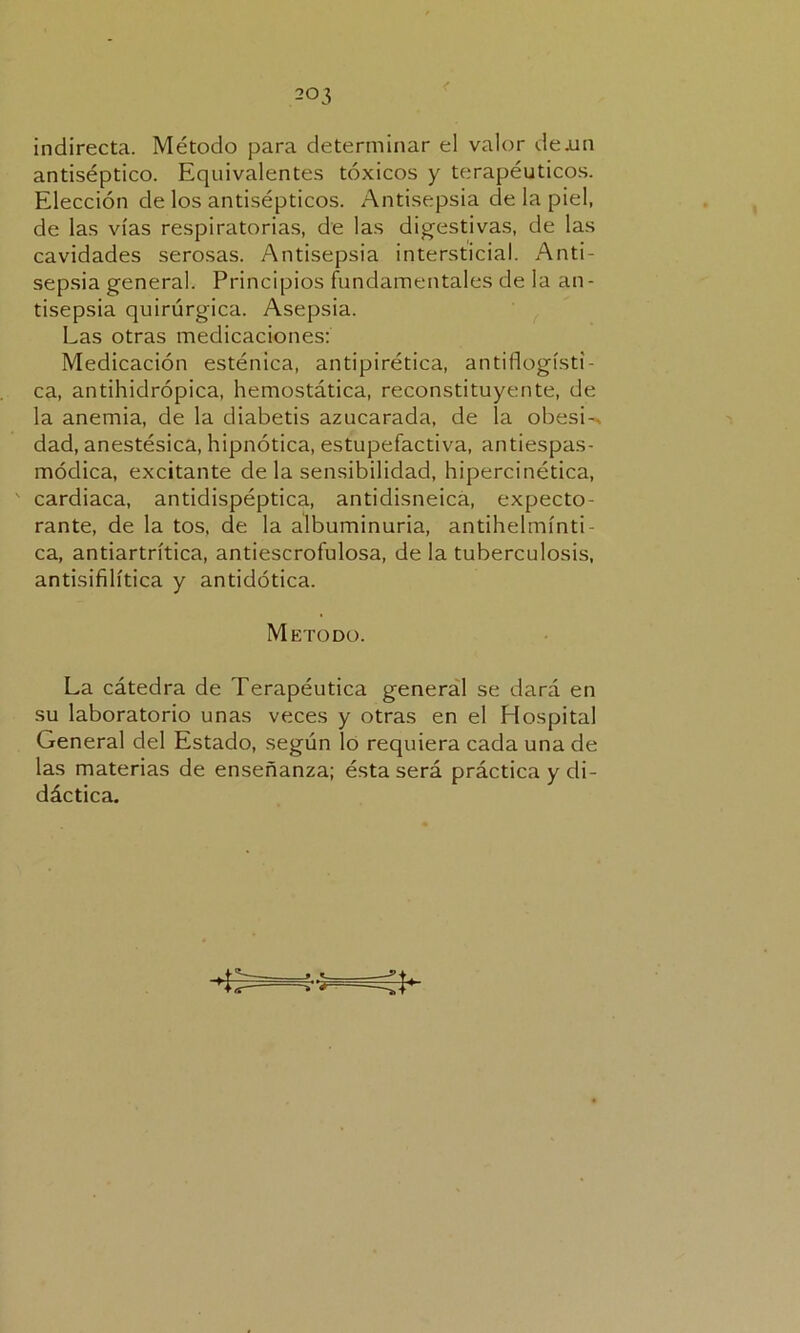 indirecta. Método para determinar el valor de.un antiséptico. Equivalentes tóxicos y terapéuticos. Elección de los antisépticos. Antisepsia ele la piel, de las vías respiratorias, de las digestivas, de las cavidades serosas. Antisepsia intersticial. Anti- sepsia general. Principios fundamentales de la an- tisepsia quirúrgica. Asepsia. Las otras medicaciones: Medicación esténica, antipirética, antiflogísti- ca, antihidrópica, hemostática, reconstituyente, de la anemia, de la diabetis azucarada, de la obesi-. dad, anestésica, hipnótica, estupefactiva, antiespas- módica, excitante de la sensibilidad, hipercinética, cardiaca, antidispéptica, antidisneica, expecto- rante, de la tos, de la albuminuria, antihelmínti- ca, antiartrítica, antiescrofulosa, de la tuberculosis, antisifilítica y antidótica. Método. La cátedra de Terapéutica general se dará en su laboratorio unas veces y otras en el Hospital General del Estado, según lo requiera cada una de las materias de enseñanza; ésta será práctica y di- dáctica.