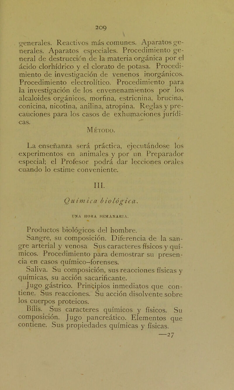 generales. Reactivos más comunes. Aparatos ge- nerales. Aparatos especiales. Procedimiento ge- neral de destrucción de la materia orgánica por el ácido clorhídrico y el clorato de potasa. Procedi- miento de investigación de venenos inorgánicos. Procedimiento electrolítico. Procedimiento para la investigación de los envenenamientos por los alcaloides orgánicos, morfina, estricnina, brucina, conicina, nicotina, anilina, atropina. Reglas y pre- cauciones para los casos de exhumaciones jurídi- cas. M étodo. / La enseñanza será práctica, ejecutándose los experimentos en animales y por un Preparador especial; el Profesor podrá dar lecciones orales cuando lo estime conveniente. III. Q u im i c a b i o lógica. UNA HORA SEMANARIA. Productos biológicos del hombre. Sangre, su composición. Diferencia de la san- gre arterial y venosa Sus caracteres físicos y quí- micos. Procedimiento para demostrar su presen- cia en casos químico-forenses. Saliva. Su composición, sus reacciones físicas y químicas, su acción sacarificante. Jugo gástrico. Principios inmediatos que con- tiene. Sus reacciones. Su acción disolvente sobre los cuerpos proteicos. Bilis. Sus caracteres químicos y físicos. Su composición. Jugo pancreático. Elementos que contiene. Sus propiedades químicas y físicas. —27