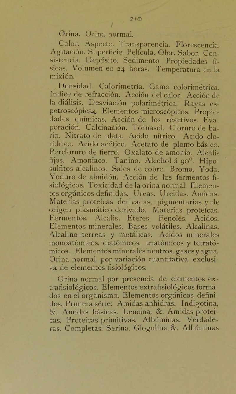 Orina. Orina normal. Color. Aspecto. Transparencia. Florescencia. Agitación. Superficie. Película. Olor. Sabor. Con- sistencia. Depósito. Sedimento. Propiedades fí- sicas. Volumen en 24 horas. Temperatura en la mixión. Densidad. Calorimetría. Gama colorimétrica. Indice de refracción. Acción del calor. Acción de la diálisis. Desviación polarimétrica. Rayas es- petroscópicas. Elementos microscópicos. Propie- dades químicas. Acción de los reactivos. Eva- poración. Calcinación. Tornasol. Cloruro de ba- rio. Nitrato de plata. Acido nítrico. Acido clo- rídrico. Acido acético. Acetato de plomo básico. Percloruro de fierro. Oxalato de amonio. Alcalis fijos. Amoniaco. Tanino. Alcohol á 90o. Hipo- sulfitos alcalinos. Sales de cobre. Bromo. Yodo. Yoduro de almidón. Acción de los fermentos fi- siológicos. Toxicidad de la orina normal. Elemen- tos orgánicos definidos. Ureas. Ureidas. Amidas. Materias proteicas derivadas, pigmentarias y de origen plasmático derivado. Materias proteicas. Fermentos. Alcalis. Eteres. Fenoles. Acidos. Elementos minerales. Bases volátiles. Alcalinas. Alcalino-terreas y metálicas. Acidos minerales monoatómicos, diatómicos, triatómicos y tetrató- micos. Elementos minerales neutros, gases y agua. Orina normal por variación cuantitativa exclusi- va de elementos fisiológicos. Orina normal por presencia de elementos ex- trafisiológicos. Elementos extrafisiológicos forma- dos en el organismo. Elementos orgánicos defini- dos. Primera serie: Amidas anhidras. Indigotina, &. Amidas básicas. Leucina, &. Amidas protei- cas. Proteicas primitivas. Albúminas. Verdade- ras. Completas. Serina. Glogulina, &. Albúminas