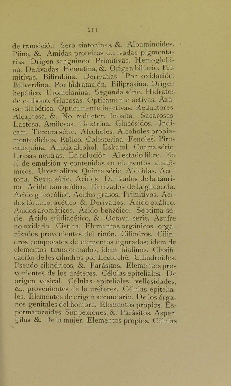 de transición. Sero-sintoninas, &. Albuminoides. Piina, &. Amidas proteicas derivadas pigmenta- rias. Origen sanguíneo. Primitivas. Hemoglobi- na. Derivadas. Hematina, &. Origen biliario. Pri- mitivas. Bilirubina. Derivadas. Por oxidación. Biliverdina. Por lndratación. Biliprasina. Origen hepático. Uromelanina. Segunda serie. Hidratos de carbono. Glucosas. Opticamente activas. Azú- car diabética. Opticamente inactivas. Reductores. Alcaptosa, &. No reductor. Inosita. Sacarosas. Lactosa. Amilosas. Dextrina. Glucósidos. Indi- cam. Tercera serie. Alcoholes. Alcoholes propia- mente dichos. Etílico. Colesterina. Fenoles. Piro- catequina. Amida alcohol. Eskatol. Cuarta serie. Grasas neutras. En solución. Al estado libre. En el de emulsión y contenidas en elementos anató- micos. Urostealitas. Quinta série. Aldeidas. Ace- tona. Sexta serie. Acidos Derivados de la tauri- na. Acido taurocólico. Derivados de la glicocola. Acido glicocólico. Acidos grasos. Primitivos. Aci- dos fórmico, acético, &. Derivados. Acido oxálico. Acidos aromáticos. Acido benzoico. Séptima sé- rie. Acido etildiacético, &. Octava serie. Azufre no oxidado. Cistina. Elementos orgánicos, orga- nizados provenientes del riñón. Cilindros. Cilin- dros compuestos de elementos figurados; ídem de elementos transformados, ídem hialinos. Clasifi- cación de los cilindros por Lecorché. Cilindroides. Pseudo cilindricos, &. Parásitos. Elementos pro- venientes de los uréteres. Células epiteliales. De origen vesical. Células epiteliales, vellosidades, &., provenientes de lo uréteres. Células epitelia- les. Elementos de origen secundario. De los órga- nos genitales del hombre. Elementos propios. Es- permatozoides. Simpexiones, &. Parásitos. Asper- gilus, &. De la mujer. Elementos propios. Células