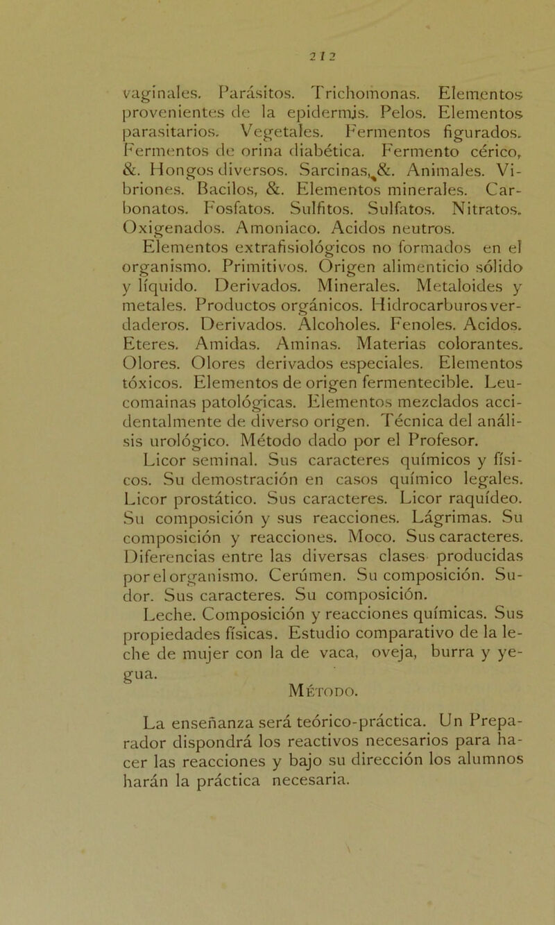 vaginales. Parásitos. Trichomonas. Elementos provenientes de la epidermis. Pelos. Elementos parasitarios. Vegetales. Fermentos figurados. Fermentos de orina diabética. Fermento cérico, &. Hongos diversos. Sarcinas!%&. Animales. Vi- briones. Bacilos, &. Elementos minerales. Car- bonatas. Fosfatos. Sulfitos. Sulfatas. Nitratos. Oxigenados. Amoniaco. Acidos neutros. Elementos extrafisiológicos no formados en el organismo. Primitivos. Origen alimenticio sólido y líquido. Derivados. Minerales. Metaloides y metales. Productos orgánicos. Hidrocarburos ver- daderos. Derivados. Alcoholes. Fenoles. Acidos. Eteres. Amidas. Aminas. Materias colorantes. Olores. Olores derivados especiales. Elementos tóxicos. Elementos de origen fermentecible. Leu- comainas patológicas. Elementos mezclados acci- dentalmente de diverso origen. Técnica del análi- sis urológico. Método dado por el Profesor. Licor seminal. Sus caracteres químicos y físi- cos. Su demostración en casos químico legales. Licor prostático. Sus caracteres. Licor raquídeo. Su composición y sus reacciones. Lágrimas. Su composición y reacciones. Moco. Sus caracteres. Diferencias entre las diversas clases producidas por el organismo. Cerumen. Su composición. Su- dor. Sus caracteres. Su composición. Leche. Composición y reacciones químicas. Sus propiedades físicas. Estudio comparativo de la le- che de mujer con la de vaca, oveja, burra y ye- gua. Método. La enseñanza será teórico-práctica. Un Prepa- rador dispondrá los reactivos necesarios para ha- cer las reacciones y bajo su dirección los alumnos harán la práctica necesaria.