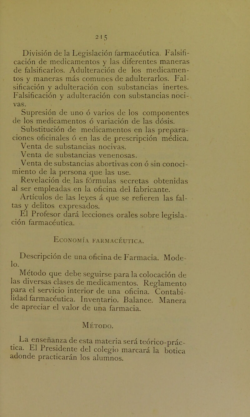 División de la Legislación farmacéutica. Falsifi- cación de medicamentos y las diferentes maneras de falsificarlos. Adulteración de los medicamen- tos y maneras más comunes de adulterarlos. Fal- sificación y adulteración con substancias inertes. Falsificación y adulteración con substancias noci- vas. Supresión de uno ó varios de los componentes de los medicamentos ó variación de las dosis. Substitución de medicamentos en las prepara- ciones oficinales ó en las de prescripción médica. Venta de substancias nocivas. Venta de substancias venenosas. Venta de substancias abortivas con ó sin conoci- miento de la persona que las use. Revelación de. las fórmulas secretas obtenidas al ser empleadas en la oficina del fabricante. Artículos de las leyes á que se refieren las fal- tas y delitos expresados. El Profesor dará lecciones orales sobre legisla- ción farmacéutica. Economía farmacéutica. Descripción de una oficina de Farmacia. Mode- lo. Método que debe seguirse para la colocación de las diversas clases de medicamentos. Reglamento para el servicio interior de una oficina. Contabi- lidad farmacéutica. Inventario. Balance. Manera de apreciar el valor de una farmacia. Método. La enseñanza de esta materia será teórico-prác- tica. El Presidente del colegio marcará la botica adonde practicarán los alumnos.