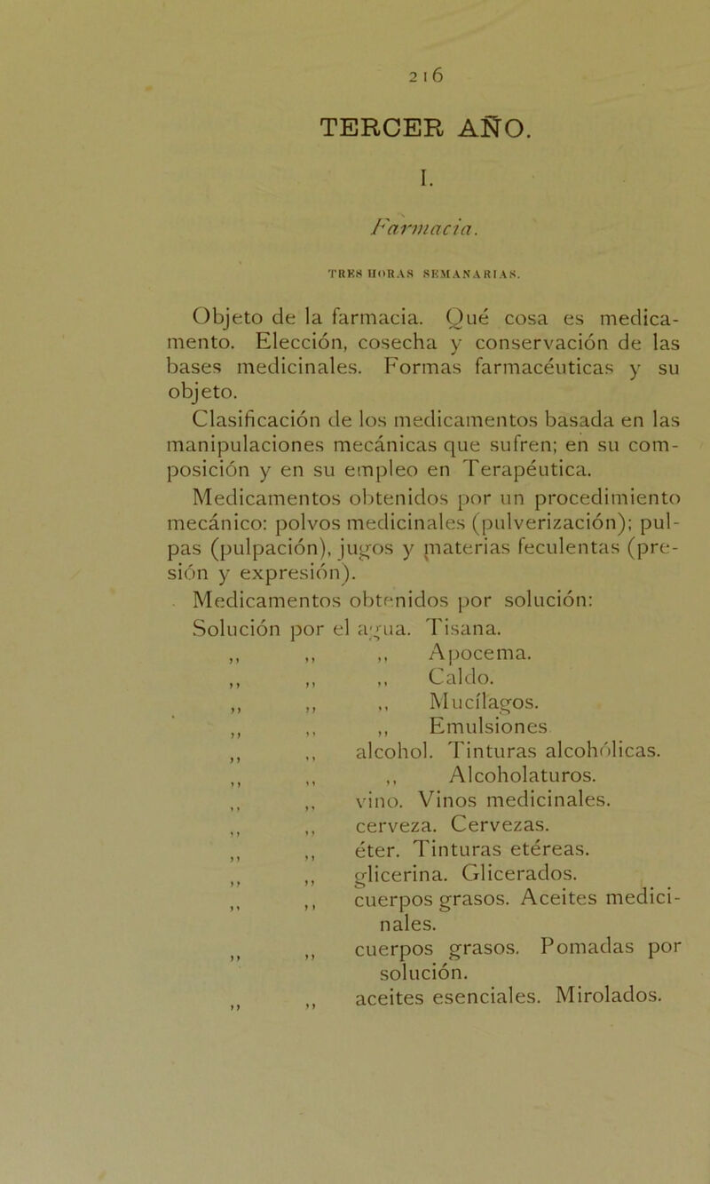 TERCER AÑO. I. Farmacia. TRK8 HORAS SEMANARIAS. Objeto de la farmacia. Qué cosa es medica- mento. Elección, cosecha y conservación de las bases medicinales. Formas farmacéuticas y su objeto. Clasificación de los medicamentos basada en las manipulaciones mecánicas que sufren; en su com- posición y en su empleo en Terapéutica. Medicamentos obtenidos por un procedimiento mecánico: polvos medicinales (pulverización); pul- pas (pulpación), jugos y niaterias feculentas (pre- sión y expresión). Medicamentos obtenidos por solución: Solución por el agua. Tisana. ,, ,, ,, Apócema. ,, „ „ Caldo. ,, ,, ,, Mucílagos. ,, ,, ,, Emulsiones ,, ,, alcohol. Tinturas alcohólicas. M ,, ,, Alcoholaturos. ,, vino. Vinos medicinales. ,, ,, cerveza. Cervezas. M ,, éter. Tinturas etéreas. M ,, glicerina. Glicerados. ,, cuerpos grasos. Aceites medici- nales. „ cuerpos grasos. Pomadas por solución. ,, aceites esenciales. Mirolados.