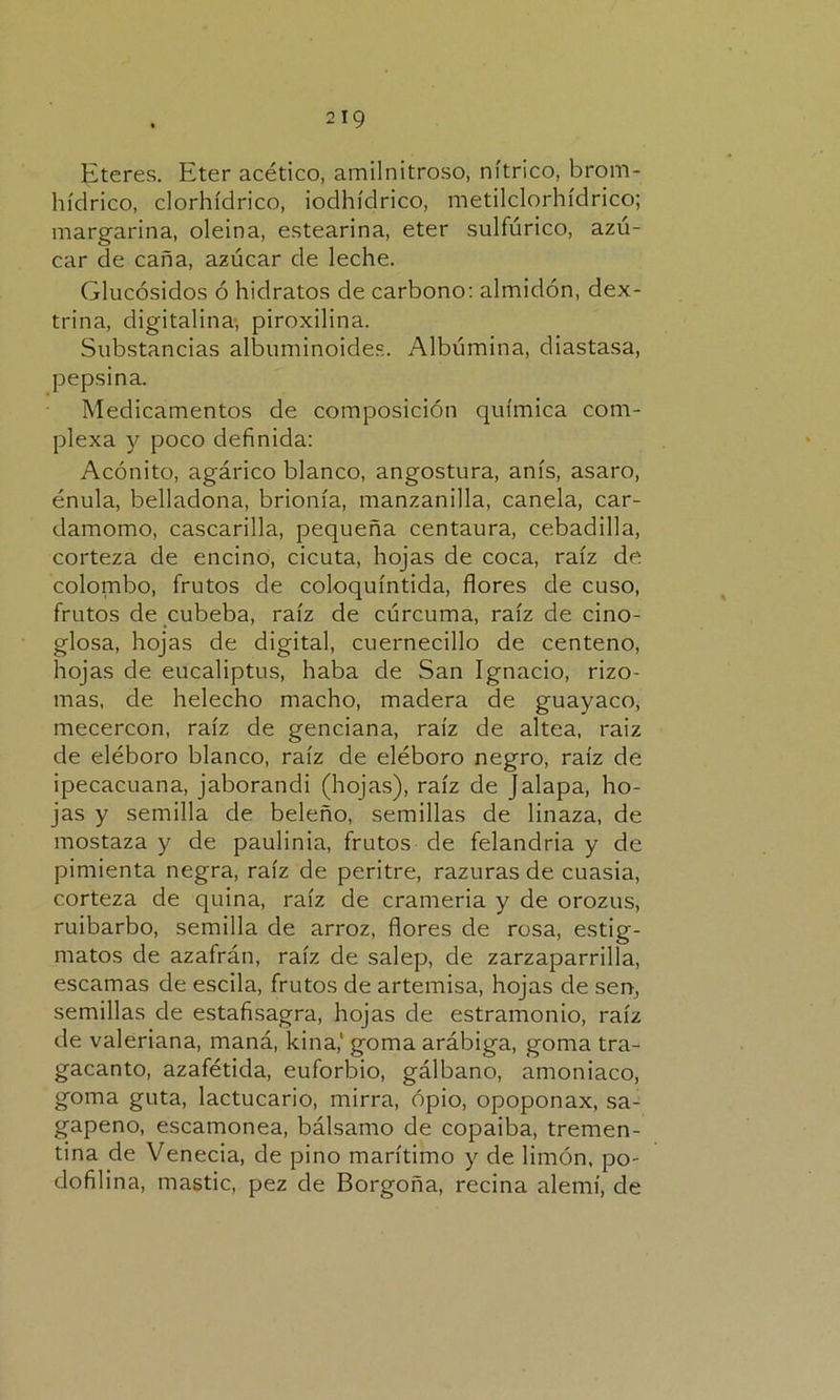 Eteres. Eter acético, amilnitroso, nítrico, brorn- hídrico, clorhídrico, iodhídrico, metilclorhídrico; margarina, oleina, estearina, eter sulfúrico, azú- car de caña, azúcar de leche. Glucósidos ó hidratos de carbono: almidón, dex- trina, digitalina, piroxilina. Substancias albuminoides. Albúmina, diastasa, pepsina. Medicamentos de composición química com- plexa y poco definida: Acónito, agárico blanco, angostura, anís, asaro, énula, belladona, brionía, manzanilla, canela, car- damomo, cascarilla, pequeña centaura, cebadilla, corteza de encino, cicuta, hojas de coca, raíz de colombo, frutos de coloquíntida, flores de cuso, frutos de cubeba, raíz de cúrcuma, raíz de cino- glosa, hojas de digital, cuernecillo de centeno, hojas de eucaliptus, haba de San Ignacio, rizo- mas, de helécho macho, madera de guayaco, mecercon, raíz de genciana, raíz de altea, raiz de eléboro blanco, raíz de eléboro negro, raíz de ipecacuana, jaborandi (hojas), raíz de Jalapa, ho- jas y semilla de beleño, semillas de linaza, de mostaza y de paulinia, frutos de felandria y de pimienta negra, raíz de peritre, razuras de cuasia, corteza de quina, raíz de crameria y de orozus, ruibarbo, semilla de arroz, flores de rosa, estig- matos de azafrán, raíz de salep, de zarzaparrilla, escamas de escila, frutos de artemisa, hojas de sen, semillas de estafisagra, hojas de estramonio, raíz de valeriana, maná, kina,' goma arábiga, goma tra- gacanto, azafétida, euforbio, gálbano, amoniaco, goma guta, lactucario, mirra, opio, opoponax, sa- gapeno, escamonea, bálsamo de copaiba, tremen- tina de Venecia, de pino marítimo y de limón, po- dofilina, mástic, pez de Borgoña, reciña alemí, de