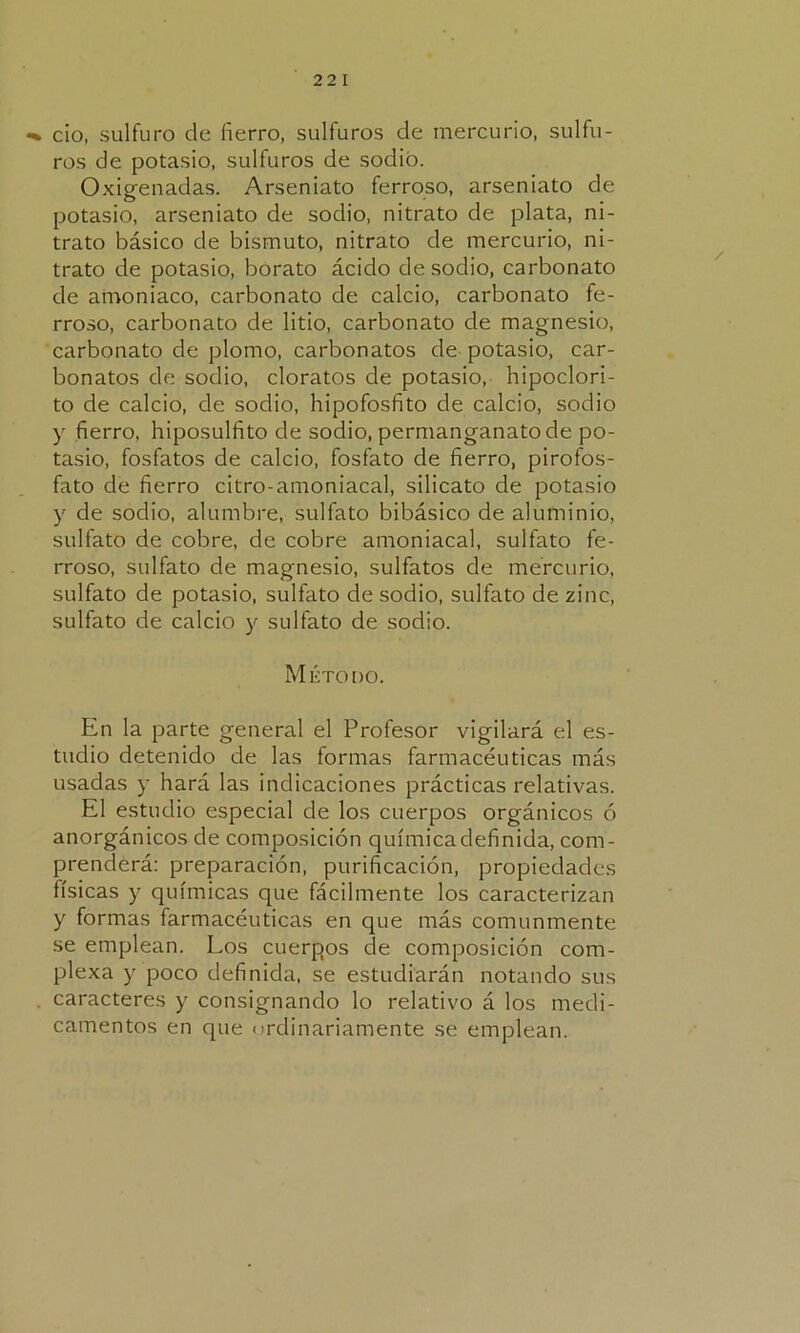 •% cío, sulfuro do fierro, sulfuras de mercurio, sulfu- res de potasio, sulfuras de sodio. Oxigenadas. Arseniato ferroso, arseniato de potasio, arseniato de sodio, nitrato de plata, ni- trato básico de bismuto, nitrato de mercurio, ni- trato de potasio, borato ácido desodio, carbonato de amoniaco, carbonato de calcio, carbonato fe- rroso, carbonato de litio, carbonato de magnesio, carbonato de plomo, carbonatos de potasio, car- bonatos de sodio, cloratos de potasio, hipoclori- to de calcio, de sodio, hipofosfito de calcio, sodio y fierro, hiposulfito de sodio, permanganato de po- tasio, fosfatos de calcio, fosfato de fierro, pirofos- fato de fierro citro-amoniacal, silicato de potasio y de sodio, alumbre, sulfato bibásico de aluminio, sulfato de cobre, de cobre amoniacal, sulfato fe- rroso, sulfato de magnesio, sulfatos de mercurio, sulfato de potasio, sulfato de sodio, sulfato de zinc, sulfato de calcio y sulfato de sodio. Método. En la parte general el Profesor vigilará el es- tudio detenido de las formas farmacéuticas más usadas y hará las indicaciones prácticas relativas. El estudio especial de los cuerpos orgánicos ó anorgánicos de composición química definida, com- prendérá: preparación, purificación, propiedades físicas y químicas que fácilmente los caracterizan y formas farmacéuticas en que más comunmente se emplean. Los cuerpos de composición com- plexa y poco definida, se estudiarán notando sus caracteres y consignando lo relativo á los medi- camentos en que ordinariamente se emplean.
