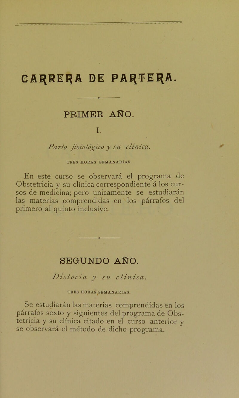 CARREJA DE PARTERA. PRIMER AÑO. I. Parto fisiológico y su clínica. TRES HORAS SEMANARIAS. En este curso se observará el programa de Obstetricia y su clínica correspondiente á los cur- sos de medicina; pero únicamente se estudiarán las materias comprendidas en los párrafos del primero al quinto inclusive. SEGUNDO ANO. Distocia y su clínica. TRES HORAS(SEM ANA RIAS. Se estudiarán las materias comprendidas en los párrafos sexto y siguientes del programa de Obs- tetricia y su clínica citado en el curso anterior y se observará el método de dicho programa.