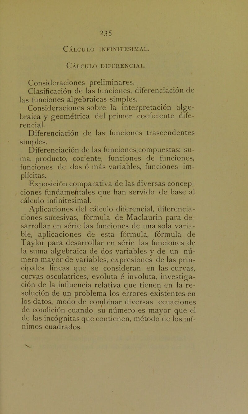 Cálculo infinitesimal. Cálculo diferencial. Consideraciones preliminares. Clasificación de las funciones, diferenciación de las funciones algebraicas simples. Consideraciones sobre la interpretación alge- braica y geométrica del primer coeficiente dife- rencial. Diferenciación de las funciones trascendentes simples. Diferenciación de las funciones.compuestas: su- ma, producto, cociente, funciones de funciones, funciones de dos ó más variables, funciones im- plícitas. Exposición comparativa de las diversas concep- ciones fundamentales que han servido de base al cálculo infinitesimal. Aplicaciones del cálculo diferencial, diferencia- ciones sucesivas, fórmula de Maclaurin para de- sarrollar en série las funciones de una sola varia- ble, aplicaciones de esta fórmula, fórmula de Taylor para desarrollar en série las funciones de la suma algebraica de dos variables y de un nú- mero mayor de variables, expresiones de las prin- cipales líneas que se consideran en las curvas, curvas osculatrices, evoluta é involuta, investiga- ción de la influencia relativa que tienen en la re- solución de un problema los errores existentes en los datos, modo de combinar diversas ecuaciones de condición cuando su número es mayor que el de las incógnitas cpie contienen, método de los mí- nimos cuadrados.