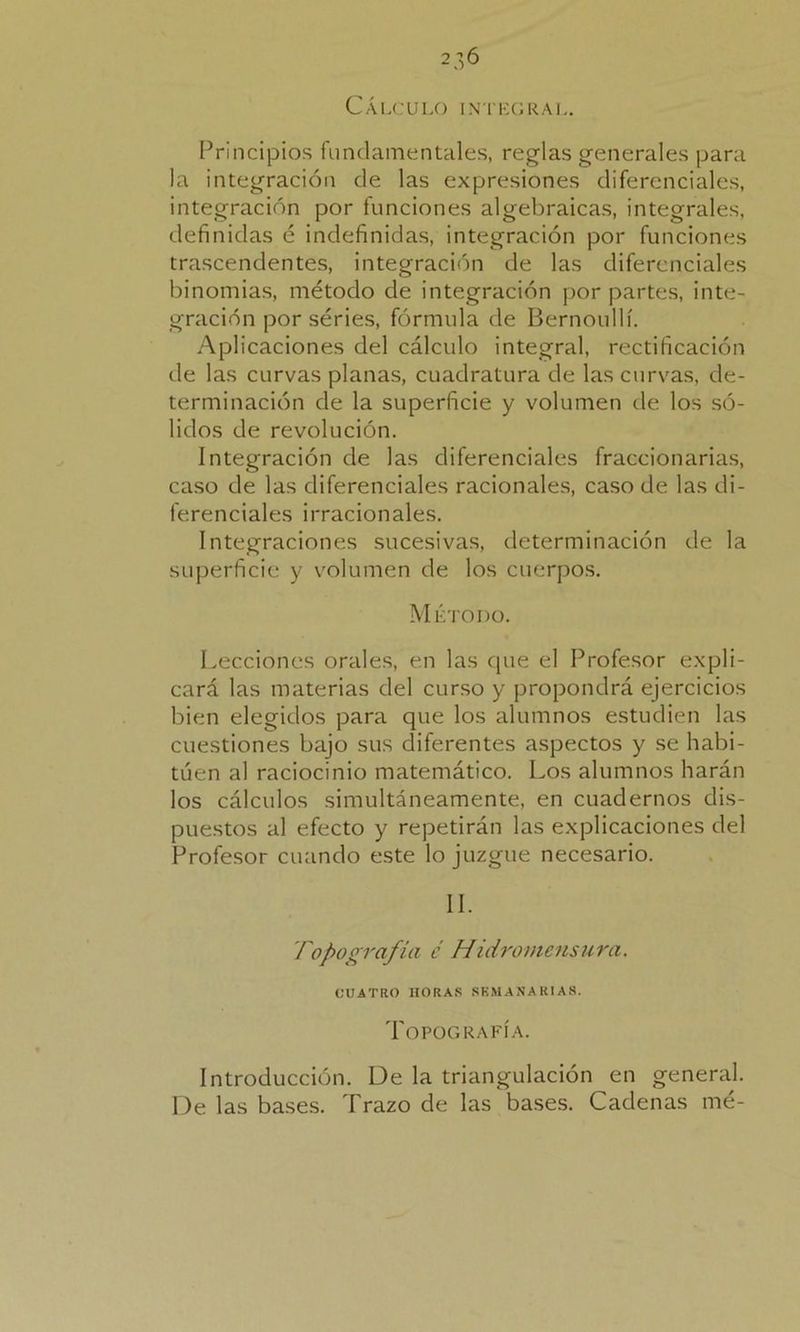 Cálculo integral. Principios fundamentales, reglas generales para la integración de las expresiones diferenciales, integración por funciones algebraicas, integrales, definidas é indefinidas, integración por funciones trascendentes, integración de las diferenciales binomias, método de integración por partes, inte- gración por séries, fórmula de Bernoullí. Aplicaciones del cálculo integral, rectificación de las curvas planas, cuadratura de las curvas, de- terminación de la superficie y volumen de los só- lidos de revolución. Integración de las diferenciales fraccionarias, caso de las diferenciales racionales, caso de las di- ferenciales irracionales. Integraciones sucesivas, determinación de la superficie y volumen de los cuerpos. Método. Lecciones orales, en las que el Profesor expli- cará las materias del curso y propondrá ejercicios bien elegidos para que los alumnos estudien las cuestiones bajo sus diferentes aspectos y se habi- túen al raciocinio matemático. Los alumnos harán los cálculos simultáneamente, en cuadernos dis- puestos al efecto y repetirán las explicaciones del Profesor cuando este lo juzgue necesario. II. Topografía c' Hidromensura. CUATRO HORAS SEMANARIAS. Topografía. Introducción. De la triangulación en general. De las bases. Trazo de las bases. Cadenas mé-