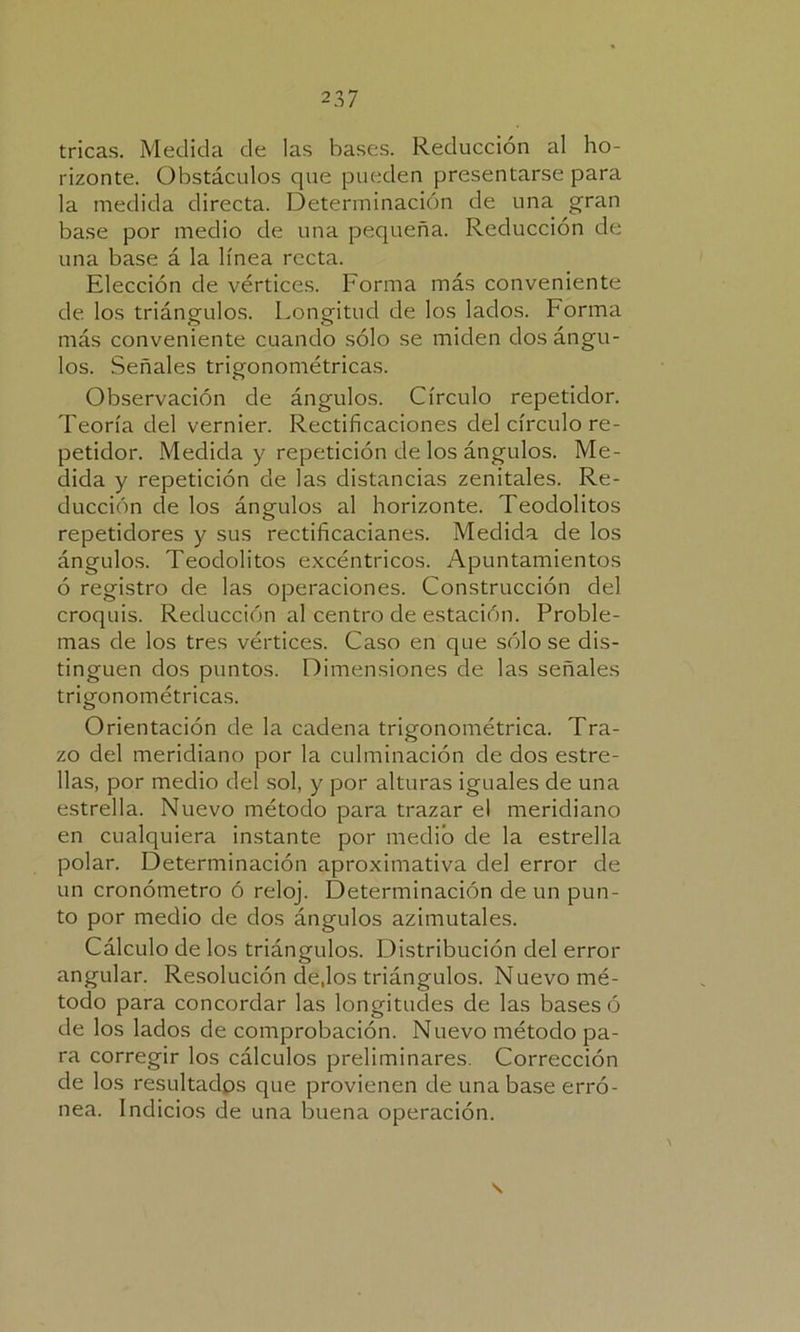 rizonte. Obstáculos que pueden presentarse para la medida directa. Determinación de una gran base por medio de una pequeña. Reducción de una base á la línea recta. Elección de vértices. Forma más conveniente de los triángulos. Longitud de los lados. Forma más conveniente cuando sólo se miden dos ángu- los. Señales trigonométricas. Observación de ángulos. Círculo repetidor. Teoría del vernier. Rectificaciones del círculo re- petidor. Medida y repetición de los ángulos. Me- dida y repetición de las distancias zenitales. Re- ducción de los ángulos al horizonte. Teodolitos repetidores y sus rectificacianes. Medida de los ángulos. Teodolitos excéntricos. Apuntamientos ó registro de las operaciones. Construcción del croquis. Reducción al centro de estación. Proble- mas de los tres vértices. Caso en que sólo se dis- tinguen dos puntos. Dimensiones de las señales trigonométricas. Orientación de la cadena trigonométrica. Tra- zo del meridiano por la culminación de dos estre- llas, por medio del sol, y por alturas iguales de una estrella. Nuevo método para trazar el meridiano en cualquiera instante por medio de la estrella polar. Determinación aproximativa del error de un cronómetro ó reloj. Determinación de un pun- to por medio de dos ángulos azimutales. Cálculo de los triángulos. Distribución del error angular. Resolución dejos triángulos. Nuevo mé- todo para concordar las longitudes de las bases ó de los lados de comprobación. Nuevo método pa- ra corregir los cálculos preliminares. Corrección de los resultados que provienen de una base erró- nea. Indicios de una buena operación.