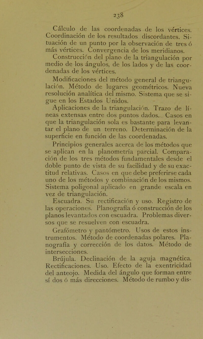 Cálculo de las coordenadas de los vértices. Coordinación de los resultados discordantes. Si- tuación de un punto por la observación de tres ó más vértices. Convergencia de los meridianos. Construcción del plano de la triangulación por medio de los ángulos, de los lados y de las coor- denadas de los vértices. Modificaciones del método general de triangu- lación. Método de lugares geométricos. Nueva resolución analítica del mismo. Sistema que se si- gue en los Estados Unidos. Aplicaciones de la triangulación. Trazo de lí- neas extensas entre dos puntos dados. Casos en que la triangulación sola es bastante para levan- tar el plano de un terreno. Determinación de la superficie en función de las coordenadas. Principios generales acerca de los métodos que se aplican en la planometría parcial. Compara- ción de los tres métodos fundamentales desde el doble punto de vista de su facilidad y de su exac- titud relativas. Casos en que debe preferirse cada uno de los métodos y combinación délos mismos. Sistema poligonal aplicado en grande escala en vez de triangulación. Escuadra. Su rectificación y uso. Registro de las operaciones. Planografía ó construcción de los planos levantados con escuadra. Problemas diver- sos que se resuelven con escuadra. Grafómetro y pantómetro. Usos de estos ins- trumentos. Método de coordenadas polares. Pla- nografía y corrección de los datos. Método de intersecciones. Brújula. Declinación de la aguja magnética. Rectificaciones. Uso. Efecto de la exentricidad del anteojo. Medida del ángulo que forman entre sí dos ó más direcciones. Método de rumbo y dis-