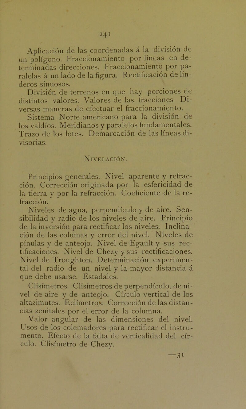 Aplicación de las coordenadas á la división de un polígono. Fraccionamiento por líneas en de- terminadas direcciones. Fraccionamiento por pa- ralelas á un lado de la figura. Rectificación de lin- deros sinuosos. División de terrenos en que hay porciones de distintos valores. Valores de las fracciones Di- versas maneras de efectuar el fraccionamiento. Sistema Norte americano para la división de los valdíos. Meridianos y paralelos fundamentales. Trazo de los lotes. Demarcación de las líneas di- visorias. Nivelación. Principios generales. Nivel aparente y refrac- ción, Corrección originada por la esfericidad de la tierra y por la refracción. Coeficiente de la re- fracción. Niveles de agua, perpendículo y de aire. Sen- sibilidad y radio de los niveles de aire. Principio de la inversión para rectificar los niveles. Inclina- ción de las colunias y error del nivel. Niveles de pínulas y de anteojo. Nivel de Egault y sus rec- tificaciones. Nivel de Chezyysus rectificaciones. Nivel de Troughton. Determinación experimen- tal del radio de un nivel y la mayor distancia á que debe usarse. Estadales. Clisímetros. Clisímetros de perpendículo, de ni- vel de aire y de anteojo. Círculo vertical de los altazimutes. Eclímetros. Corrección de las distan- cias zenitales por el error de la columna. Valor angular de las dimensiones del nivel. Usos de los colemadores para rectificar el instru- mento. Efecto de la falta de verticalidad del cír- culo. Clisímetro de Chezy. —3i