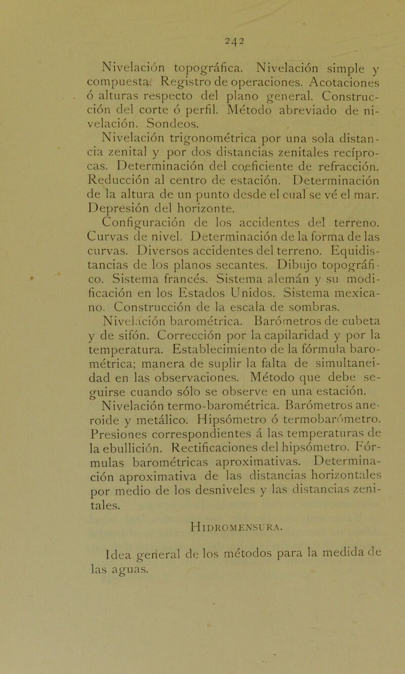 Nivelación topográfica. Nivelación simple y compuesta: Registro de operaciones. Acotaciones ó alturas respecto del plano general. Construc- ción del corte ó perfil. Método abreviado de ni- velación. Sondeos. Nivelación trigonométrica por una sola distan- cia zenital y por dos distancias zenitales recípro- cas. Determinación del coeficiente de refracción. Reducción al centro de estación. Determinación de la altura de un punto desde el cual se vé el mar. Depresión del horizonte. Configuración de los accidentes del terreno. Curvas de nivel. Determinación de la forma de las curvas. Diversos accidentes del terreno. Equidis- tancias de los planos secantes. Dibujo topográfi- co. Sistema francés. Sistema alemán y su modi- ficación en los Estados Unidos. Sistema mexica- no. Construcción de la escala de sombras. Nivelación barométrica. Barómetros de cubeta y de sifón. Corrección por la capilaridacl y por la temperatura. Establecimiento de la fórmula baro- métrica; manera de suplir la falta de simultanei- dad en las observaciones. Método que debe se- gaiirse cuando sólo se observe en una estación. o Nivelación termo-barométrica. Barómetros ane- roide y metálico. Hipsómetro ó termobarómetro. Presiones correspondientes á las temperaturas de la ebullición. Rectificaciones del hipsómetro. Fór- mulas barométricas aproximativas. Determina- ción aproximativa de las distancias horizontales por medio de los desniveles y las distancias zeni- tales. Hidromensura. Idea general de los métodos para la medida de las aguas.