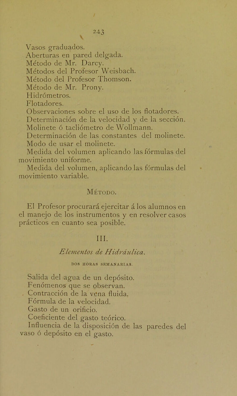 V Vasos graduados. Aberturas en pared delgada. Método de Mr. Darcy. Métodos del Profesor Weisbach. Método del Profesor Thomson. Método de Mr. Prony. Hidrómetros. Flotadores. Observaciones sobre el uso de los flotadores. Determinación de la velocidad y de la sección. Molinete ó tachómetro de Wollmann. Determinación de las constantes del molinete. Modo de usar el molinete. Medida del volumen aplicando las fórmulas del movimiento uniforme. Medida del volumen, aplicándolas fórmulas del movimiento variable. Método. El Profesor procurará ejercitar á los alumnos en el manejo de los instrumentos y en resolver casos prácticos en cuanto sea posible. III. Elementos de Hidráulica. 1)08 HORAS SEMANARIAS. Salida del agua de un depósito. Fenómenos que se observan. . Contracción de la vena fluida. Fórmula de la velocidad. Gasto de un orificio. Coeficiente del gasto teórico. Influencia de la disposición de las paredes del vaso ó depósito en el gasto.