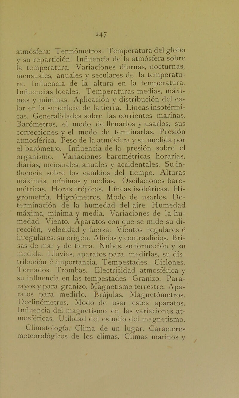 atmósfera: Termómetros. Temperatura del globo y su repartición. Influencia de la atmósfera sobre la temperatura. Variaciones diurnas, nocturnas, mensuales, anuales y seculares de la temperatu- ra. Influencia de la altura en la temperatura. Influencias locales. Temperaturas medias, máxi- mas y mínimas. Aplicación y distribución del ca- lor en la superficie de la tierra. Líneas insotérmi- cas. Generalidades sobre las corrientes marinas. Barómetros, el modo de llenarlos y usarlos, sus correcciones y el modo de terminarlas. Presión atmosférica. Peso de la atmósfera y su medida por el barómetro. Influencia de la presión sobre el organismo. Variaciones barométricas horarias, diarias, mensuales, anuales y accidentales. Su in- fluencia sobre los cambios del tiempo. Alturas máximas, mínimas y medias. Oscilaciones baro- métricas. Horas trópicas. Líneas isobáricas. Hi- grometría. Higrómetros. Modo de usarlos. De- terminación de la humedad del aire. Humedad máxima, mínima y media. Variaciones de la hu- medad. Viento. Aparatos con que se mide su di- rección, velocidad y fuerza. Vientos regulares é irregulares: su origen. Alicios y contraalicios. Bri- sas de mar y de tierra. Nubes, su formación y su medida. Lluvias, aparatos para medirlas, su dis- tribución é importancia. Tempestades. Ciclones. Tornados. Trombas. Electricidad atmosférica y su influencia en las tempestades Granizo. Para- rayos y para-granizo. Magnetismo terrestre. Apa- ratos para medirlo. Brújulas. Magnetómetros. Declinómetros. Modo de usar estos aparatos. Influencia del magnetismo en las variaciones at- mosféricas. Utilidad del estudio del magnetismo. Climatología. Clima de un lugar. Caracteres meteorológicos de los climas. Climas marinos y