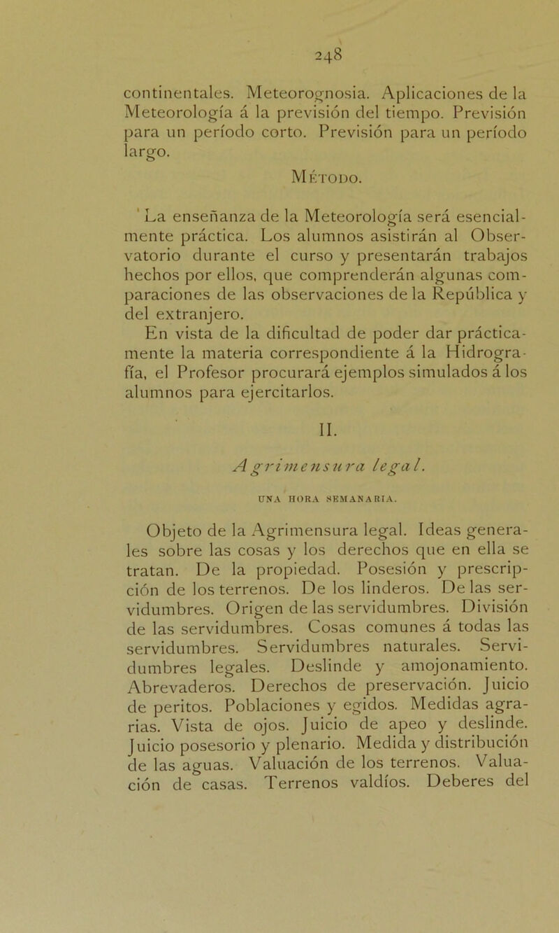 continentales. Meteorognosia. Aplicaciones de la Meteorología á la previsión del tiempo. Previsión para un período corto. Previsión para un período largo. Método. La enseñanza de la Meteorología será esencial- mente práctica. Los alumnos asistirán al Obser- vatorio durante el curso y presentarán trabajos hechos por ellos, que comprenderán algunas com- paraciones de las observaciones de la República y del extranjero. En vista de la dificultad de poder dar práctica- mente la materia correspondiente á la Hidrogra- fía, el Profesor procurará ejemplos simulados á los alumnos para ejercitarlos. II. A gr i me usura legal. UNA HORA SEMANARIA. Objeto de la Agrimensura legal. Ideas genera- les sobre las cosas y los derechos que en ella se tratan. De la propiedad. Posesión y prescrip- ción de los terrenos. De los linderos. De las ser- vidumbres. Origen de las servidumbres. División de las servidumbres. Cosas comunes á todas las servidumbres. Servidumbres naturales. Servi- dumbres legales. Deslinde y amojonamiento. Abrevaderos. Derechos de preservación. Juicio de peritos. Poblaciones y egidos. Medidas agra- rias. Vista de ojos. Juicio de apeo y deslinde. Juicio posesorio y plenario. Medida y distribución de las aguas. Valuación de los terrenos. Valua- ción de casas. Terrenos valdíos. Deberes del