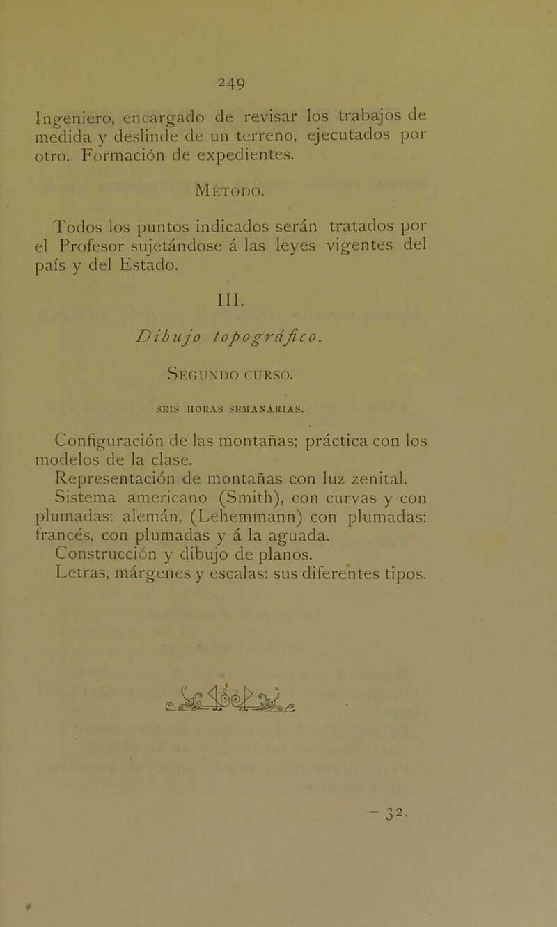 Ingeniero, encargado de revisar los trabajos de medida y deslinde de un terreno, ejecutados por otro. Formación de expedientes. Método. Todos los puntos indicados serán tratados por el Profesor sujetándose á las leyes vigentes del país y del Estado. III. Dibujo topogrdjico. Segundo curso. SEIS LIO RAS SEMANARIAS. Configuración de las montañas; práctica con los modelos de la clase. Representación de montañas con luz zenital. Sistema americano (Smith), con curvas y con plumadas; alemán, (Lehemmann) con plumadas: francés, con plumadas y á la aguada. Construcción y dibujo de planos. Letras, márgenes y escalas; sus diferentes tipos. 9