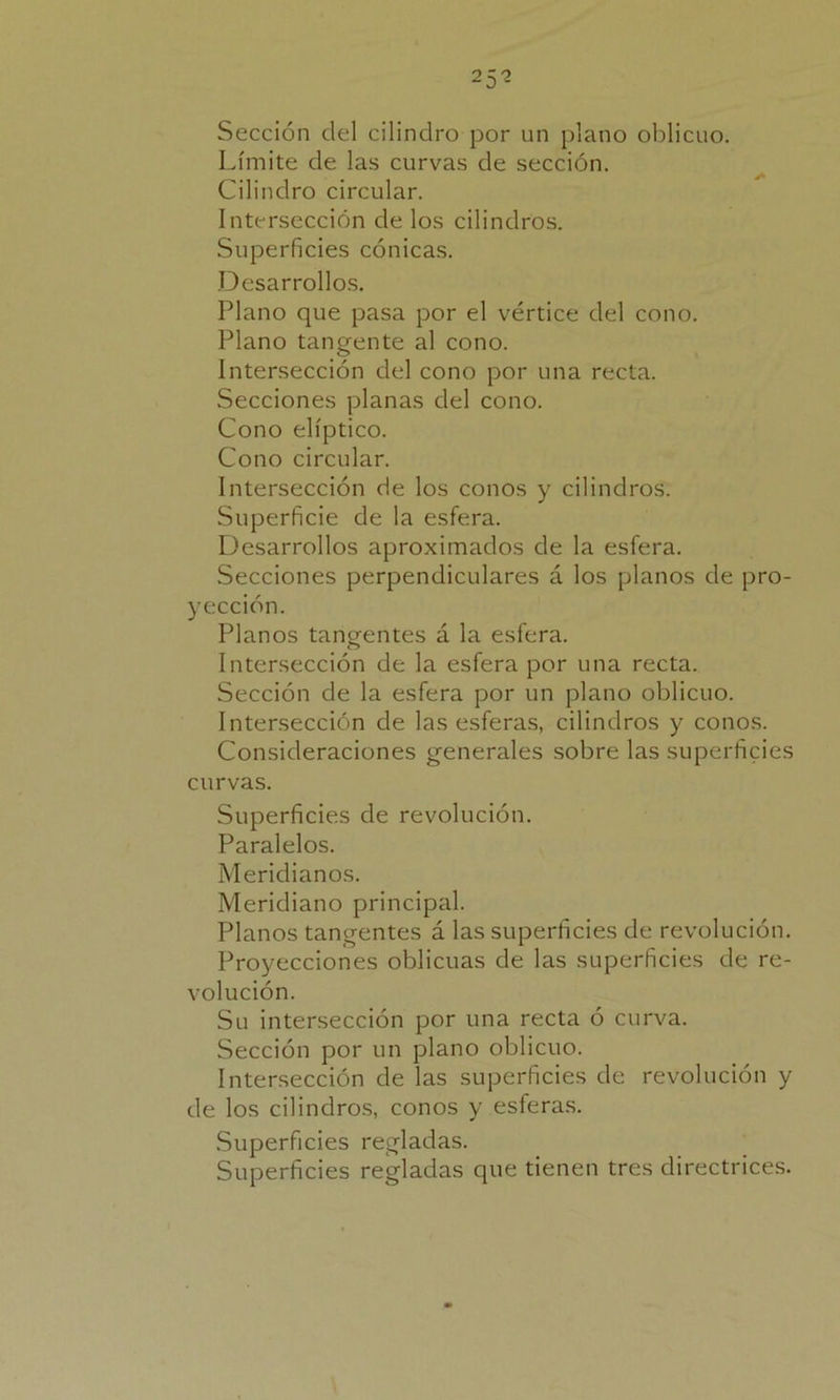 25? Sección del cilindro por un plano oblicuo. Límite de las curvas de sección. Cilindro circular. Intersección de los cilindros. Superficies cónicas. Desarrollos. Plano que pasa por el vértice del cono. Plano tangente al cono. Intersección del cono por una recta. Secciones planas del cono. Cono elíptico. Cono circular. Intersección de los conos y cilindros. Superficie de la esfera. Desarrollos aproximados de la esfera. Secciones perpendiculares á los planos de pro- yección. Planos tangentes á la esfera. Intersección de la esfera por una recta. Sección de la esfera por un plano oblicuo. Intersección de las esferas, cilindros y conos. Consideraciones generales sobre las superficies curvas. Superficies de revolución. Paralelos. Meridianos. Meridiano principal. Planos tangentes á las superficies de revolución. Proyecciones oblicuas de las superficies de re- volución. Su intersección por una recta ó curva. Sección por un plano oblicuo. Intersección de las superficies de revolución y de los cilindros, conos y esferas. Superficies regladas. Superficies regladas que tienen tres directrices.