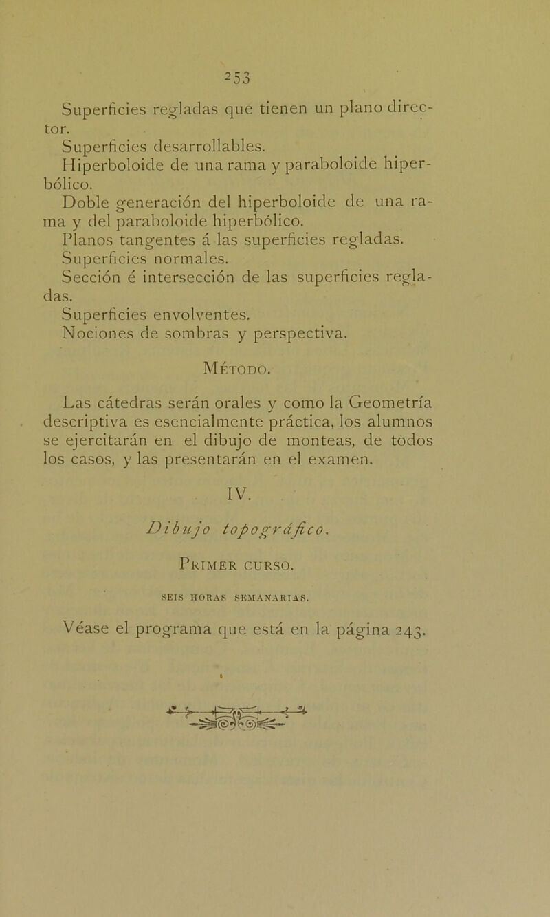 25 3 Superficies regladas que tienen un plano direc- tor. Superficies desarrollares. Hiperboloide de una rama y paraboloide hiper- bólico. Doble generación del hiperboloide de una ra- ma y del paraboloide hiperbólico. Planos tangentes á las superficies regladas. Superficies normales. Sección é intersección de las superficies regla- das. Superficies envolventes. Nociones de sombras y perspectiva. Las cátedras serán orales y como la Geometría descriptiva es esencialmente práctica, los alumnos se ejercitarán en el dibujo de monteas, de todos los casos, y las presentarán en el examen. Véase el programa que está en la página 243. Método. IV. Dibujo topográfico. Primer curso. seis horas semanarias.