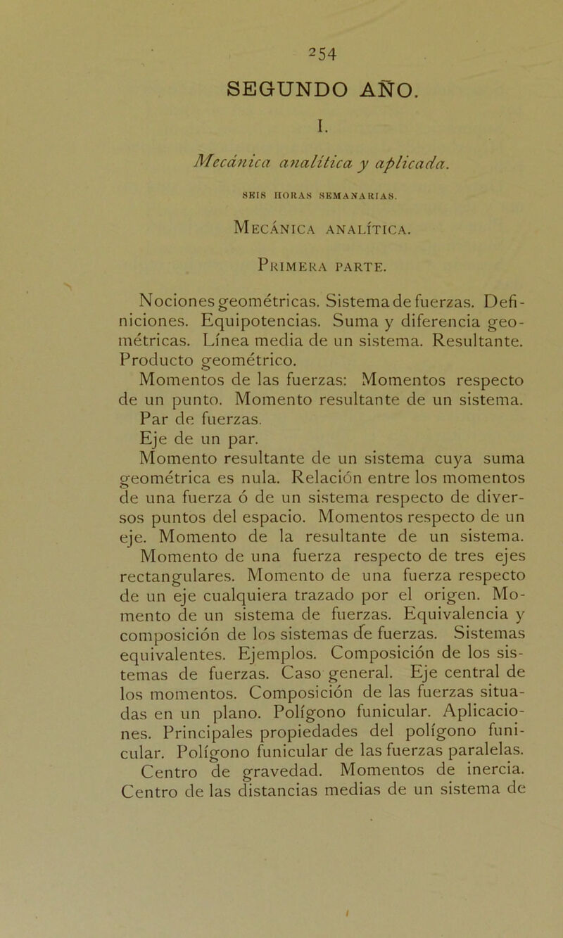 SEGUNDO AÑO. I. Mecánica analítica y aplicada. SKIS HORAS SEMANARIAS. Mecánica analítica. Primera parte. Nociones geométricas. Sistema de fuerzas. Defi- niciones. Equipotencias. Suma y diferencia geo- métricas. Línea media de un sistema. Resultante. Producto geométrico. Momentos de las fuerzas: Momentos respecto de un punto. Momento resultante de un sistema. Par de fuerzas. Eje de un par. Momento resultante de un sistema cuya suma geométrica es nula. Relación entre los momentos ele una fuerza ó de un sistema respecto de diver- sos puntos del espacio. Momentos respecto de un eje. Momento de la resultante de un sistema. Momento de una fuerza respecto de tres ejes rectangulares. Momento de una fuerza respecto de un eje cualquiera trazado por el origen. Mo- mento de un sistema de fuerzas. Equivalencia y composición de los sistemas de fuerzas. Sistemas equivalentes. Ejemplos. Composición de los sis- temas de fuerzas. Caso general. Eje central de los momentos. Composición de las fuerzas situa- das en un plano. Polígono funicular. Aplicacio- nes. Principales propiedades del polígono funi- cular. Polígono funicular de las fuerzas paralelas. Centro de gravedad. Momentos de inercia. Centro de las distancias medias de un sistema de I