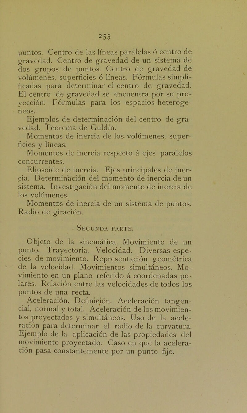 puntos. Centro de las líneas paralelas ó centro de gravedad. Centro de gravedad de un sistema de dos grupos de puntos. Centro de gravedad de volúmenes, superficies ó líneas. Fórmulas simpli- ficadas para determinar el centro de gravedad. El centro de gravedad se encuentra por su pro- yección. Fórmulas para los espacios heteroge- ■ neos. Ejemplos de determinación del centro de gra- vedad. Teorema de Guldín. Momentos de inercia de los volúmenes, super- ficies y líneas. Momentos de inercia respecto á ejes paralelos concurrentes. Elipsoide de inercia. Ejes principales de iner- cia. Determinación del momento de inercia de un sistema. Investigación del momento de inercia de los volúmenes. Momentos de inercia de un sistema de puntos. Radio de giración. Segunda parte. Objeto de la sinemática. Movimiento de un punto. Trayectoria. Velocidad. Diversas espe- cies de movimiento. Representación geométrica de la velocidad. Movimientos simultáneos. Mo- vimiento en un plano referido á coordenadas po- lares. Relación entre las velocidades de todos los puntos de una recta. Aceleración. Definición. Aceleración tangen- cial, normal y total. Aceleración de los movimien- tos proyectados y simultáneos. Uso de la acele- ración para determinar el radio de la curvatura. Ejemplo de la aplicación de las propiedades del movimiento proyectado. Caso en que la acelera- ción pasa constantemente por un punto fijo.